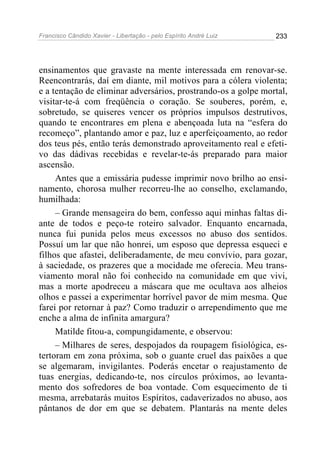 Francisco Cândido Xavier - Libertação - pelo Espírito André Luiz   233




ensinamentos que gravaste na mente interessada em renovar-se.
Reencontrarás, daí em diante, mil motivos para a cólera violenta;
e a tentação de eliminar adversários, prostrando-os a golpe mortal,
visitar-te-á com freqüência o coração. Se souberes, porém, e,
sobretudo, se quiseres vencer os próprios impulsos destrutivos,
quando te encontrares em plena e abençoada luta na “esfera do
recomeço”, plantando amor e paz, luz e aperfeiçoamento, ao redor
dos teus pés, então terás demonstrado aproveitamento real e efeti-
vo das dádivas recebidas e revelar-te-ás preparado para maior
ascensão.
     Antes que a emissária pudesse imprimir novo brilho ao ensi-
namento, chorosa mulher recorreu-lhe ao conselho, exclamando,
humilhada:
     – Grande mensageira do bem, confesso aqui minhas faltas di-
ante de todos e peço-te roteiro salvador. Enquanto encarnada,
nunca fui punida pelos meus excessos no abuso dos sentidos.
Possuí um lar que não honrei, um esposo que depressa esqueci e
filhos que afastei, deliberadamente, de meu convívio, para gozar,
à saciedade, os prazeres que a mocidade me oferecia. Meu trans-
viamento moral não foi conhecido na comunidade em que vivi,
mas a morte apodreceu a máscara que me ocultava aos alheios
olhos e passei a experimentar horrível pavor de mim mesma. Que
farei por retornar à paz? Como traduzir o arrependimento que me
enche a alma de infinita amargura?
     Matilde fitou-a, compungidamente, e observou:
     – Milhares de seres, despojados da roupagem fisiológica, es-
tertoram em zona próxima, sob o guante cruel das paixões a que
se algemaram, invigilantes. Poderás encetar o reajustamento de
tuas energias, dedicando-te, nos círculos próximos, ao levanta-
mento dos sofredores de boa vontade. Com esquecimento de ti
mesma, arrebatarás muitos Espíritos, cadaverizados no abuso, aos
pântanos de dor em que se debatem. Plantarás na mente deles
 