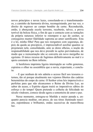 Francisco Cândido Xavier - Libertação - pelo Espírito André Luiz   234




novos princípios e novas luzes, consolando-os e transformando-
os, a caminho da harmonia divina, reconquistando, por tua vez, o
direito de regresso ao campo bendito da carne. Reconduzida,
então, à abençoada escola terrestre, receberás, talvez, a prova
terrível da beleza física, a fim de que o contacto com as tentações
da própria natureza inferior te retempere o aço do caráter, se
conseguires manter fidelidade suprema ao amor santificante. Esta
é a lei, minha filha! Para que nos reergamos com segurança, de-
pois da queda ao precipício, é imprescindível auxiliar quantos se
projetaram nele, consolidando, ante as dores alheias, a noção da
responsabilidade que nos deve presidir às ações porvindouras, de
modo que a reencarnação não se converta em novo mergulho no
egoísmo. O único recurso de fugirmos definitivamente ao mal é o
apoio constante no Bem infinito.
     A benfeitora imprimiu ligeira interrupção ao verbo generoso,
espraiou o olhar na assembléia que a ouvia, expectante, e conclu-
iu:
     – E que nenhum de nós admita o acesso fácil aos tesouros e-
ternos, tão só porque atualmente nos vejamos libertos das cadeias
beneméritas do corpo de carne. O Senhor criou leis imperecíveis e
perfeitas para que não alcancemos o Reino da Divina Luz, ao
sabor do acaso, e Espírito algum trairá os imperativos sábios do
esforço e do tempo! Quem pretende a colheita de felicidade no
século vindouro, comece desde agora a sementeira de amor e paz.
     Nesse momento, entregou-se Matilde a maior parada e, en-
quanto parecia meditar, em prece, de seu tórax iluminado nasci-
am, espontâneas e brilhantes, ondas sucessivas de maravilhosa
luz.
 