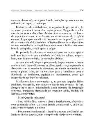 Francisco Cândido Xavier - Libertação - pelo Espírito André Luiz   236




ares aos planos inferiores, para fins de evolução, aprimoramento e
redenção, no espaço e no tempo.
     Fenômenos de metabolismo, na organização perispirítica, fi-
zeram-se patentes à nossa observação, porque Margarida expelia,
através do tórax e das mãos, fluidos cinzento-escuros, em forma
de vapor tenuíssimo, a desfazer-se no vasto oceano de oxigênio
comum. Logo após semelhante “operação de limpeza”, as zonas
do sistema endocrínico emitiam radiações diamantinas, figurando-
se uma constelação de caprichosos contornos a brilhar nas som-
bras do perispírito, até ali opaco e vulgar.
     Do peito de Matilde ondas luminosas partiam ininterruptas e
tudo nos fazia crer que a tutelada de Gúbio se achava, naquela
hora, num banho autêntico de essências divinas.
     A certa altura do singular processo de despertamento, a jovem
senhora abriu desmedidamente os olhos, qual criança espantada, e
fixou-nos com expressão de assombro, ensaiando movimentos de
recuo e pavor. Mas, em se voltando para o semblante doce e
iluminado da benfeitora, aquietou-se, brandamente, como que
magnetizada por indefinível amor.
     Matilde osculou-a, enternecida, e, ao contacto daqueles lábios
sublimes, Margarida, mostrando-se tocada nos recessos do ser,
abraçou-lhe o busto, evidenciando ânsia suprema de integração
espiritual. Parecendo desvairada de repentino júbilo, bradou, em
lágrimas comoventes:
     – Mãe! Querida mãezinha!
     – Sim, minha filha, sou eu – disse a interlocutora, afagando-a
com extremado afeto –; o amor jamais desaparece! A união das
almas vence o tempo e a morte.
     – Porque me abandonaste? – inquiriu a esposa de Gabriel, co-
lando-se-lhe ao coração, num transporte de inexprimível ventura.
 