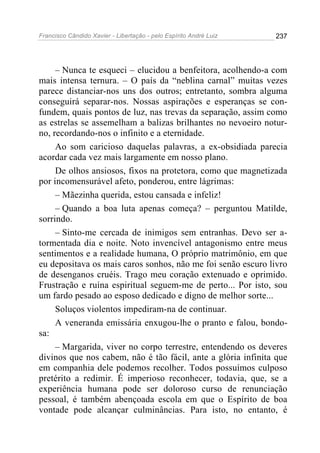 Francisco Cândido Xavier - Libertação - pelo Espírito André Luiz   237




     – Nunca te esqueci – elucidou a benfeitora, acolhendo-a com
mais intensa ternura. – O país da “neblina carnal” muitas vezes
parece distanciar-nos uns dos outros; entretanto, sombra alguma
conseguirá separar-nos. Nossas aspirações e esperanças se con-
fundem, quais pontos de luz, nas trevas da separação, assim como
as estrelas se assemelham a balizas brilhantes no nevoeiro notur-
no, recordando-nos o infinito e a eternidade.
     Ao som caricioso daquelas palavras, a ex-obsidiada parecia
acordar cada vez mais largamente em nosso plano.
     De olhos ansiosos, fixos na protetora, como que magnetizada
por incomensurável afeto, ponderou, entre lágrimas:
     – Mãezinha querida, estou cansada e infeliz!
     – Quando a boa luta apenas começa? – perguntou Matilde,
sorrindo.
     – Sinto-me cercada de inimigos sem entranhas. Devo ser a-
tormentada dia e noite. Noto invencível antagonismo entre meus
sentimentos e a realidade humana, O próprio matrimônio, em que
eu depositava os mais caros sonhos, não me foi senão escuro livro
de desenganos cruéis. Trago meu coração extenuado e oprimido.
Frustração e ruína espiritual seguem-me de perto... Por isto, sou
um fardo pesado ao esposo dedicado e digno de melhor sorte...
     Soluços violentos impediram-na de continuar.
     A veneranda emissária enxugou-lhe o pranto e falou, bondo-
sa:
     – Margarida, viver no corpo terrestre, entendendo os deveres
divinos que nos cabem, não é tão fácil, ante a glória infinita que
em companhia dele podemos recolher. Todos possuímos culposo
pretérito a redimir. É imperioso reconhecer, todavia, que, se a
experiência humana pode ser doloroso curso de renunciação
pessoal, é também abençoada escola em que o Espírito de boa
vontade pode alcançar culminâncias. Para isto, no entanto, é
 