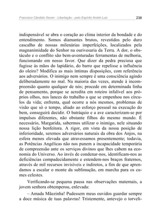 Francisco Cândido Xavier - Libertação - pelo Espírito André Luiz   238




indispensável se abra o coração ao clima interior da bondade e do
entendimento. Somos diamantes brutos, revestidos pelo duro
cascalho de nossas milenárias imperfeições, localizados pela
magnanimidade do Senhor na ourivesaria da Terra. A dor, o obs-
táculo e o conflito são bem-aventuradas ferramentas de melhoria,
funcionando em nosso favor. Que dizer da pedra preciosa que
fugisse às mãos do lapidário, do barro que repelisse a influência
do oleiro? Modifica as mais íntimas disposições, com referência
aos adversários. O inimigo nem sempre é uma consciência agindo
deliberadamente no mal. Na maioria das vezes, atende à incom-
preensão quanto qualquer de nós; procede em determinada linha
de pensamento, porque se acredita em roteiro infalível aos pró-
prios olhos, nos lances do trabalho a que se empenhou nos círcu-
los da vida; enfrenta, qual ocorre a nós mesmos, problemas de
visão que só o tempo, aliado ao esforço pessoal na execução do
bem, conseguirá decidir. O batráquio e a ave caracterizam-se por
impulsos diferentes, não obstante filhos do mesmo mundo. É
necessário, Margarida, sabermos utilizar o inimigo, nele situando
nossa lição benfeitora. A rigor, em vista da nossa posição de
inferioridade, seremos adversários naturais da obra dos Anjos, na
esfera menos elevada que atravessamos presentemente; todavia,
as Potências Angélicas não nos punem a incapacidade temporária
de compreensão ante os serviços divinos que lhes cabem na eco-
nomia do Universo. Ao invés de condenar-nos, identificam-nos as
deficiências compadecidamente e estendem-nos braços fraternos,
através de mil recursos invisíveis e indiretos, a fim de que apren-
damos a escalar o monte da sublimação, em marcha para os cu-
mes celestes.
     Verificando-se pequena pausa nas observações maternais, a
jovem senhora obtemperou, enlevada:
     – Amada Mãezinha! Pudessem meus ouvidos guardar sempre
a doce música de tuas palavras! Tristemente, antevejo o torveli-
 
