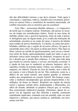 Francisco Cândido Xavier - Libertação - pelo Espírito André Luiz   239




nho das dificuldades terrenas a que devo retornar. Tudo agora é
consolação e esperança; todavia, amanhã serei novamente prisio-
neira no cárcere físico e caminharei de memória anestesiada, em
conflito incessante com os monstros que me assediam!
     – Este, filha – acrescentou Matilde, afetuosa –, é o imperativo
da tarefa que te compete realizar. Entretanto, não percas os tesou-
ros do tempo em considerações inúteis. Enche as tuas horas de
trabalho salutar com a possível harmonia, fonte de toda a beleza.
A inteligência que, de algum modo, já se evadiu das limitações da
animalidade, encontra-se no corpo de carne, à maneira do lidador
num estádio de provas benfeitoras. Lá dentro, na arena das possi-
bilidades sublimes que a região do nevoeiro oferece, há quem se
encaminhe para cima e há quem se dirija para baixo. Não fujas ao
óbice valioso na corrida de aperfeiçoamento, nem sorvas o menti-
roso elixir da ilusão, apaixonadamente usado por todos os que se
deixaram vencer pelas tentações do desânimo, incapazes de acei-
tar o desafio que o mundo lhes endereça. A vida, para toda alma
que triunfa no carreiro áspero, é serviço, movimento, ascensão. E
à rajada de luta que te conduzirá ao píncaro luminoso, não te
suponhas sozinha na jornada áspera. Outras, aos milhares, suam e
sangram, em silêncio. Passam na cena do mundo, sem o afeto de
um esposo e sem a bênção de um lar. Não conhecem, como tu, a
dádiva de um corpo normal, nem podem guardar os mínimos
sonhos que arregimentas no coração feminil. São homens esque-
cidos e mulheres desamparadas que passam despercebidos e hu-
milhados, do berço ao túmulo. Respiram em regime de tortura
moral e seguem, estrada afora, desprotegidos e dilacerados, aos
olhos do mundo, abafando os próprios soluços que, se ouvidos,
lhes acarretariam implacável punição. Entretanto, apesar do es-
pesso véu de lágrimas que lhes dificulta a marcha, continuam
caminhando impávidos, contando com um amanhã, cada vez mais
impreciso e distante, que parece ocultar-se, indefinido, nos hori-
zontes sem fim.
 
