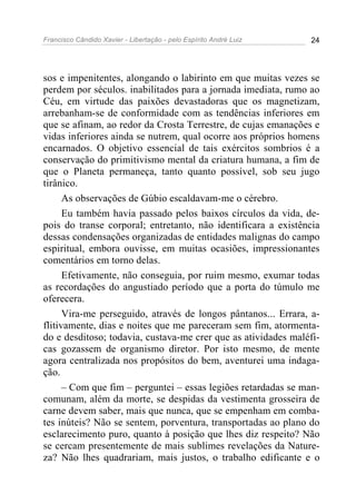 Francisco Cândido Xavier - Libertação - pelo Espírito André Luiz   24




sos e impenitentes, alongando o labirinto em que muitas vezes se
perdem por séculos. inabilitados para a jornada imediata, rumo ao
Céu, em virtude das paixões devastadoras que os magnetizam,
arrebanham-se de conformidade com as tendências inferiores em
que se afinam, ao redor da Crosta Terrestre, de cujas emanações e
vidas inferiores ainda se nutrem, qual ocorre aos próprios homens
encarnados. O objetivo essencial de tais exércitos sombrios é a
conservação do primitivismo mental da criatura humana, a fim de
que o Planeta permaneça, tanto quanto possível, sob seu jugo
tirânico.
      As observações de Gúbio escaldavam-me o cérebro.
      Eu também havia passado pelos baixos círculos da vida, de-
pois do transe corporal; entretanto, não identificara a existência
dessas condensações organizadas de entidades malignas do campo
espiritual, embora ouvisse, em muitas ocasiões, impressionantes
comentários em torno delas.
      Efetivamente, não conseguia, por ruim mesmo, exumar todas
as recordações do angustiado período que a porta do túmulo me
oferecera.
      Vira-me perseguido, através de longos pântanos... Errara, a-
flitivamente, dias e noites que me pareceram sem fim, atormenta-
do e desditoso; todavia, custava-me crer que as atividades maléfi-
cas gozassem de organismo diretor. Por isto mesmo, de mente
agora centralizada nos propósitos do bem, aventurei uma indaga-
ção.
      – Com que fim – perguntei – essas legiões retardadas se man-
comunam, além da morte, se despidas da vestimenta grosseira de
carne devem saber, mais que nunca, que se empenham em comba-
tes inúteis? Não se sentem, porventura, transportadas ao plano do
esclarecimento puro, quanto à posição que lhes diz respeito? Não
se cercam presentemente de mais sublimes revelações da Nature-
za? Não lhes quadrariam, mais justos, o trabalho edificante e o
 