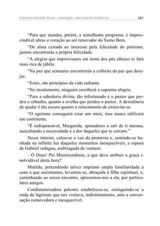 Francisco Cândido Xavier - Libertação - pelo Espírito André Luiz   241




     “Para que atendas, porém, a semelhante programa, é impres-
cindível abras o coração ao sol renovador do Sumo Bem.
     “De alma cerrada ao interesse pela felicidade do próximo,
jamais encontrarás a própria felicidade.
     “A alegria que improvisares em torno dos pés alheios te fará
mais rica de júbilo.
     “Na paz que semeares encontrarás a colheita da paz que dese-
jas.
     “Estes, são princípios da vida radiante.
     “No insulamento, ninguém recolherá a suprema alegria.
     “Para a sabedoria divina, tão infortunado é o pastor que per-
deu o rebanho, quanto a ovelha que perdeu o pastor. A desistência
de ajudar é tão escura quanto o relaxamento de extraviar-se.
     “O egoísmo conseguirá criar um oásis, mas nunca edificará
um continente.
     “É indispensável, Margarida, aprenderes a sair de ti mesma,
auscultando a necessidade e a dor daqueles que te cercam.”
     Nesse ínterim, calou-se a voz da protetora e, sentindo-se ba-
nhada na infinita luz daqueles momentos inesquecíveis, a esposa
de Gabriel indagou, embriagada de ventura:
     – Ó Deus! Pai Misericordioso, a que devo atribuir a graça i-
nolvidável desta hora?
     Matilde, pretendendo talvez imprimir ampla familiaridade à
cena a que assistíamos, levantou-se, abraçada à filha espiritual, e,
caminhando ao nosso encontro, apresentou-nos a ela, por particu-
lares amigos.
     Confraternizadora palestra estabeleceu-se, extinguindo-se a
onda de lágrimas que nos visitava, indistintamente, ante a conver-
sação comovedora e inesquecível.
 