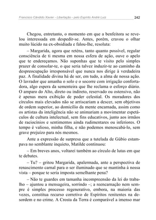 Francisco Cândido Xavier - Libertação - pelo Espírito André Luiz   242




     Chegou, entretanto, o momento em que a benfeitora se reve-
lou interessada em despedir-se. Antes, porém, cravou o olhar
muito lúcido na ex-obsidiada e falou-lhe, resoluta:
     – Margarida, agora que reténs, tanto quanto possível, regular
consciência de ti mesma em nossa esfera de ação, ouve o apelo
que te endereçamos. Não suponhas que te visito pelo simples
prazer de consolar-te, o que seria talvez induzir-te ao caminho da
despreocupação irresponsável que nunca nos dirige à verdadeira
paz. A finalidade divina há de ser, em tudo, a alma de nossa ação.
O lavrador que amanha o solo e o socorre com irrigação conforta-
dora, algo espera da sementeira que lhe reclama o esforço diário.
O amparo do Alto, direto ou indireto, reservado ou ostensivo, não
é apenas mera exibição de poder celestial. Os moradores dos
círculos mais elevados não se arriscariam a descer, sem objetivos
de ordem superior, ao domicílio da mente encarnada, assim como
os artistas da inteligência não se animariam a movimentar espetá-
culos de cultura intelectual, sem fins educativos, junto aos irmãos
de raciocínios e sentimentos ainda rudimentares ou inferiores. O
tempo é valioso, minha filha, e não podemos menoscabá-lo, sem
grave prejuízo para nós mesmos.
     Ante a expressão de surpresa que a tutelada de Gúbio estam-
pava no semblante inquieto, Matilde continuou:
     – Em breves anos, voltarei também ao círculo de lutas em que
te debates.
     – Tu? – gritou Margarida, apalermada, ante a perspectiva de
renascimento carnal para o ser iluminado que se mantinha à nossa
vista – porque te seria imposta semelhante pena?
     – Não te guardes em tamanha incompreensão da lei do traba-
lho – ajuntou a mensageira, sorrindo –; a reencarnação nem sem-
pre é simples processo regenerativo, embora, na maioria das
vezes, constitua recurso corretivo de Espíritos renitentes na de-
sordem e no crime. A Crosta da Terra é comparável a imenso mar
 