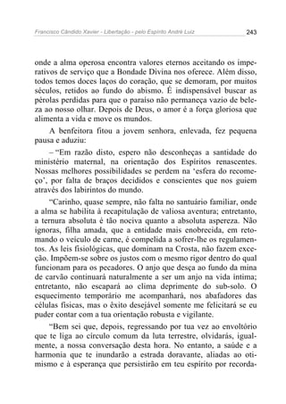 Francisco Cândido Xavier - Libertação - pelo Espírito André Luiz   243




onde a alma operosa encontra valores eternos aceitando os impe-
rativos de serviço que a Bondade Divina nos oferece. Além disso,
todos temos doces laços do coração, que se demoram, por muitos
séculos, retidos ao fundo do abismo. É indispensável buscar as
pérolas perdidas para que o paraíso não permaneça vazio de bele-
za ao nosso olhar. Depois de Deus, o amor é a força gloriosa que
alimenta a vida e move os mundos.
     A benfeitora fitou a jovem senhora, enlevada, fez pequena
pausa e aduziu:
     – “Em razão disto, espero não desconheças a santidade do
ministério maternal, na orientação dos Espíritos renascentes.
Nossas melhores possibilidades se perdem na ‘esfera do recome-
ço’, por falta de braços decididos e conscientes que nos guiem
através dos labirintos do mundo.
     “Carinho, quase sempre, não falta no santuário familiar, onde
a alma se habilita à recapitulação de valiosa aventura; entretanto,
a ternura absoluta é tão nociva quanto a absoluta aspereza. Não
ignoras, filha amada, que a entidade mais enobrecida, em reto-
mando o veículo de carne, é compelida a sofrer-lhe os regulamen-
tos. As leis fisiológicas, que dominam na Crosta, não fazem exce-
ção. Impõem-se sobre os justos com o mesmo rigor dentro do qual
funcionam para os pecadores. O anjo que desça ao fundo da mina
de carvão continuará naturalmente a ser um anjo na vida íntima;
entretanto, não escapará ao clima deprimente do sub-solo. O
esquecimento temporário me acompanhará, nos abafadores das
células físicas, mas o êxito desejável somente me felicitará se eu
puder contar com a tua orientação robusta e vigilante.
     “Bem sei que, depois, regressando por tua vez ao envoltório
que te liga ao círculo comum da luta terrestre, olvidarás, igual-
mente, a nossa conversação desta hora. No entanto, a saúde e a
harmonia que te inundarão a estrada doravante, aliadas ao oti-
mismo e à esperança que persistirão em teu espírito por recorda-
 