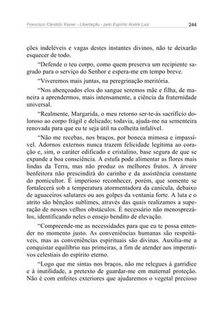 Francisco Cândido Xavier - Libertação - pelo Espírito André Luiz   244




ções indeléveis e vagas destes instantes divinos, não te deixarão
esquecer de todo.
     “Defende o teu corpo, como quem preserva um recipiente sa-
grado para o serviço do Senhor e espera-me em tempo breve.
     “Viveremos mais juntas, na peregrinação meritória.
     “Nos abençoados elos do sangue seremos mãe e filha, de ma-
neira a aprendermos, mais intensamente, a ciência da fraternidade
universal.
     “Realmente, Margarida, o meu retorno ser-te-ás sacrifício do-
loroso ao corpo frágil e delicado; todavia, ajuda-me na sementeira
renovada para que eu te seja útil na colheita infalível.
     “Não me recebas, nos braços, por boneca mimosa e impassí-
vel. Adornos externos nunca trazem felicidade legítima ao cora-
ção e, sim, o caráter edificado e cristalino, base segura de que se
expande a boa consciência. A estufa pode alimentar as flores mais
lindas da Terra, mas não produz os melhores frutos. A árvore
benfeitora não prescindirá do carinho e da assistência constante
do pomicultor. É imperioso reconhecer, porém, que somente se
fortalecerá sob a temperatura atormentadora da canícula, debaixo
de aguaceiros salutares ou aos golpes da ventania forte. A luta e o
atrito são bênçãos sublimes, através das quais realizamos a supe-
ração de nossos velhos obstáculos. É necessário não menosprezá-
los, identificando neles o ensejo bendito de elevação.
     “Compreende-me as necessidades para que eu te possa enten-
der no momento justo. As conveniências humanas são respeitá-
veis, mas as conveniências espirituais são divinas. Auxilia-me a
conquistar equilíbrio nas primeiras, a fim de atender aos imperati-
vos celestiais do espírito eterno.
     “Logo que me sintas nos braços, não me relegues à garridice
e à inutilidade, a pretexto de guardar-me em maternal proteção.
Não é com enfeites exteriores que ajudaremos o vegetal precioso
 