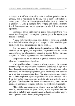 Francisco Cândido Xavier - Libertação - pelo Espírito André Luiz   245




a crescer e frutificar, mas, sim, com o esforço perseverante da
enxada, com a vigilância na defesa, com o adubo estimulante e
com a poda benfeitora. Não me percas de vista, para que o amor e
a gratidão a Deus perdurem para sempre em minha memória
frágil. Socorre-me em tempo para que eu seja útil, no momento
oportuno.”
     Edificados com a lição indireta que se nos administrava, repa-
ramos que Margarida, em copioso pranto, prometia tudo quanto
lhe era solicitado.
     A doce palestra interessava-nos a todos e, por nossa vontade,
seria indefinidamente alongada no tempo; porém, Matilde agora
revelava no olhar a preocupação de ausentar-se.
     Dirigiu, ainda, brandas frases de reconforto à filha querida,
envolveu-a em operações magnéticas, reajustando-lhe os centros
perispiríticos, carinhosamente, e rogou o auxílio de Elói para que
a esposa de Gabriel regressasse ao envoltório carnal.
     Despedindo-se em definitivo, a grande mentora acrescentou
algumas recomendações de adeus.
     – Margarida – disse, bondosa –, não te esqueças do reino de
beleza que podes improvisar no santuário doméstico. Foge, reso-
luta, dos perigosos fantasmas do ciúme e da discórdia. Aprende a
renunciar, nas questões pequeninas, para recolheres com facilida-
de a luz que emana do sacrifício. Não comprometas, por bagate-
las, o êxito espiritual que a experiência te pode oferecer. Estás
livre dos males exteriores, mas ainda te não libertaste dos males
próprios. Confia no Divino Poder e não desfaleças, ainda mesmo
quando a tempestade te açoite as fibras mais íntimas do coração.
     Mãe e filha permutaram um abraço cheio de indefinível ter-
nura e, encaminhando-se para Gúbio, a este explicou Matilde,
discreta, o trabalho que planejara para as horas seguintes, asseve-
rando que nos esperaria em paisagem próxima.
 