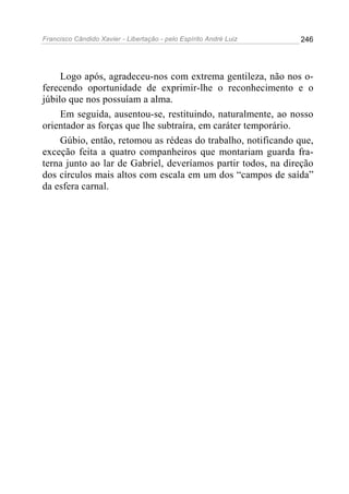 Francisco Cândido Xavier - Libertação - pelo Espírito André Luiz   246




     Logo após, agradeceu-nos com extrema gentileza, não nos o-
ferecendo oportunidade de exprimir-lhe o reconhecimento e o
júbilo que nos possuíam a alma.
     Em seguida, ausentou-se, restituindo, naturalmente, ao nosso
orientador as forças que lhe subtraíra, em caráter temporário.
     Gúbio, então, retomou as rédeas do trabalho, notificando que,
exceção feita a quatro companheiros que montariam guarda fra-
terna junto ao lar de Gabriel, deveríamos partir todos, na direção
dos círculos mais altos com escala em um dos “campos de saída”
da esfera carnal.
 