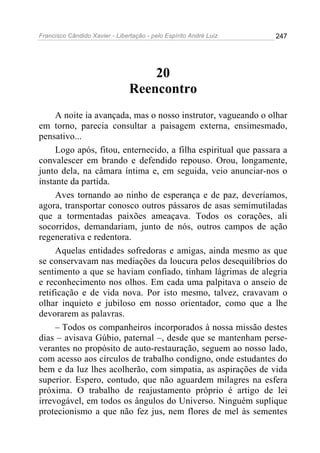 Francisco Cândido Xavier - Libertação - pelo Espírito André Luiz   247




                                    20
                                Reencontro
     A noite ia avançada, mas o nosso instrutor, vagueando o olhar
em torno, parecia consultar a paisagem externa, ensimesmado,
pensativo...
     Logo após, fitou, enternecido, a filha espiritual que passara a
convalescer em brando e defendido repouso. Orou, longamente,
junto dela, na câmara íntima e, em seguida, veio anunciar-nos o
instante da partida.
     Aves tornando ao ninho de esperança e de paz, deveríamos,
agora, transportar conosco outros pássaros de asas semimutiladas
que a tormentadas paixões ameaçava. Todos os corações, ali
socorridos, demandariam, junto de nós, outros campos de ação
regenerativa e redentora.
     Aquelas entidades sofredoras e amigas, ainda mesmo as que
se conservavam nas mediações da loucura pelos desequilíbrios do
sentimento a que se haviam confiado, tinham lágrimas de alegria
e reconhecimento nos olhos. Em cada uma palpitava o anseio de
retificação e de vida nova. Por isto mesmo, talvez, cravavam o
olhar inquieto e jubiloso em nosso orientador, como que a lhe
devorarem as palavras.
     – Todos os companheiros incorporados à nossa missão destes
dias – avisava Gúbio, paternal –, desde que se mantenham perse-
verantes no propósito de auto-restauração, seguem ao nosso lado,
com acesso aos círculos de trabalho condigno, onde estudantes do
bem e da luz lhes acolherão, com simpatia, as aspirações de vida
superior. Espero, contudo, que não aguardem milagres na esfera
próxima. O trabalho de reajustamento próprio é artigo de lei
irrevogável, em todos os ângulos do Universo. Ninguém suplique
protecionismo a que não fez jus, nem flores de mel às sementes
 