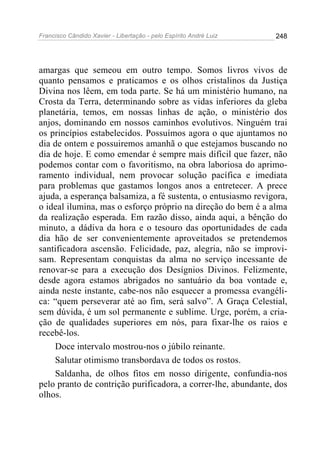 Francisco Cândido Xavier - Libertação - pelo Espírito André Luiz   248




amargas que semeou em outro tempo. Somos livros vivos de
quanto pensamos e praticamos e os olhos cristalinos da Justiça
Divina nos lêem, em toda parte. Se há um ministério humano, na
Crosta da Terra, determinando sobre as vidas inferiores da gleba
planetária, temos, em nossas linhas de ação, o ministério dos
anjos, dominando em nossos caminhos evolutivos. Ninguém trai
os princípios estabelecidos. Possuímos agora o que ajuntamos no
dia de ontem e possuiremos amanhã o que estejamos buscando no
dia de hoje. E como emendar é sempre mais difícil que fazer, não
podemos contar com o favoritismo, na obra laboriosa do aprimo-
ramento individual, nem provocar solução pacífica e imediata
para problemas que gastamos longos anos a entretecer. A prece
ajuda, a esperança balsamiza, a fé sustenta, o entusiasmo revigora,
o ideal ilumina, mas o esforço próprio na direção do bem é a alma
da realização esperada. Em razão disso, ainda aqui, a bênção do
minuto, a dádiva da hora e o tesouro das oportunidades de cada
dia hão de ser convenientemente aproveitados se pretendemos
santificadora ascensão. Felicidade, paz, alegria, não se improvi-
sam. Representam conquistas da alma no serviço incessante de
renovar-se para a execução dos Desígnios Divinos. Felizmente,
desde agora estamos abrigados no santuário da boa vontade e,
ainda neste instante, cabe-nos não esquecer a promessa evangéli-
ca: “quem perseverar até ao fim, será salvo”. A Graça Celestial,
sem dúvida, é um sol permanente e sublime. Urge, porém, a cria-
ção de qualidades superiores em nós, para fixar-lhe os raios e
recebê-los.
    Doce intervalo mostrou-nos o júbilo reinante.
    Salutar otimismo transbordava de todos os rostos.
    Saldanha, de olhos fitos em nosso dirigente, confundia-nos
pelo pranto de contrição purificadora, a correr-lhe, abundante, dos
olhos.
 