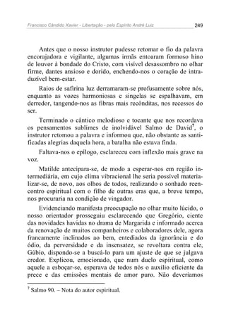 Francisco Cândido Xavier - Libertação - pelo Espírito André Luiz   249




     Antes que o nosso instrutor pudesse retomar o fio da palavra
encorajadora e vigilante, algumas irmãs entoaram formoso hino
de louvor à bondade do Cristo, com visível desassombro no olhar
firme, dantes ansioso e dorido, enchendo-nos o coração de intra-
duzível bem-estar.
     Raios de safirina luz derramaram-se profusamente sobre nós,
enquanto as vozes harmoniosas e singelas se espalhavam, em
derredor, tangendo-nos as fibras mais recônditas, nos recessos do
ser.
     Terminado o cântico melodioso e tocante que nos recordava
os pensamentos sublimes de inolvidável Salmo de David7, o
instrutor retomou a palavra e informou que, não obstante as santi-
ficadas alegrias daquela hora, a batalha não estava finda.
     Faltava-nos o epílogo, esclareceu com inflexão mais grave na
voz.
     Matilde antecipara-se, de modo a esperar-nos em região in-
termediária, em cujo clima vibracional lhe seria possível materia-
lizar-se, de novo, aos olhos de todos, realizando o sonhado reen-
contro espiritual com o filho de outras eras que, a breve tempo,
nos procuraria na condição de vingador.
     Evidenciando manifesta preocupação no olhar muito lúcido, o
nosso orientador prosseguiu esclarecendo que Gregório, ciente
das novidades havidas no drama de Margarida e informado acerca
da renovação de muitos companheiros e colaboradores dele, agora
francamente inclinados ao bem, entediados da ignorância e do
ódio, da perversidade e da insensatez, se revoltara contra ele,
Gúbio, dispondo-se a buscá-lo para um ajuste de que se julgava
credor. Explicou, emocionado, que num duelo espiritual, como
aquele a esboçar-se, esperava de todos nós o auxilio eficiente da
prece e das emissões mentais de amor puro. Não deveríamos
7
    Salmo 90. – Nota do autor espiritual.
 