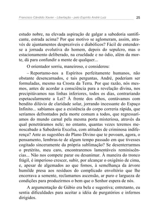 Francisco Cândido Xavier - Libertação - pelo Espírito André Luiz   25




estudo nobre, na elevada aspiração de galgar a sabedoria santifi-
cante, estrada acima? Por que motivo se aglomeram, assim, atra-
vés de ajuntamentos desprezíveis e diabólicos? Fácil de entender-
se a jornada evolutiva do homem, depois do sepulcro, mas o
estacionamento deliberado, na crueldade e no ódio, além da mor-
te, dá para confundir a mente de qualquer...
     O orientador sorriu, maneiroso, e considerou:
     – Reportamo-nos a Espíritos perfeitamente humanos, não
obstante desencarnados, e tais perguntas, André, poderiam ser
formuladas, mesmo na Crosta da Terra. Por que razão, nós mes-
mos, antes de acordar a consciência para a revelação divina, nos
precipitávamos nas linhas inferiores, todos os dias, contrariando
espetacularmente a Lei? À frente dos olhos, contávamos com
bendito dilúvio de claridade solar, jorrando incessante do Espaço
Infinito... sabíamos que a existência do corpo correria rápida, que
seríamos defrontados pela morte comum a todos, que regressarí-
amos do mundo carnal pela mesma porta misteriosa, através da
qual penetráramos nele; no entanto, quantas vezes teremos me-
noscabado a Sabedoria Excelsa, com atitudes de criminosa indife-
rença? Ante as sugestões do Plano Divino que te povoam, agora, o
pensamento, lembras-te de algum tempo passado em que tivesses
cogitado sinceramente da própria sublimação? Se desenterrarmos
o pretérito, meu caro, encontraremos lamentáveis reminiscên-
cias... Não nos compete parar ou desanimar. À maneira do tronco
frágil, é imperioso crescer, subir, por alcançar o oxigênio de cima,
e, apesar de algemados ao que fomos, à semelhança da árvore
humilde presa aos resíduos do complicado envoltório que lhe
encerrava a semente, reclamamos ascensão, ar puro e largueza de
condições para produzirmos o bem que o Senhor espera de nós.
     A argumentação de Gúbio era bela e sugestiva; entretanto, eu
sentia dificuldades para aceitar a idéia de purgatórios e infernos
dirigidos.
 