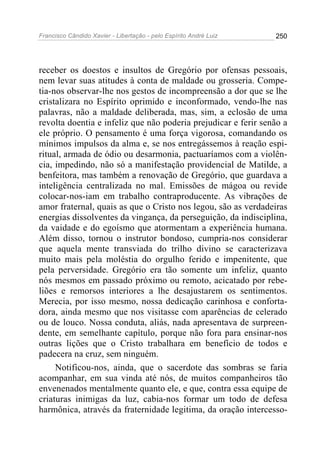 Francisco Cândido Xavier - Libertação - pelo Espírito André Luiz   250




receber os doestos e insultos de Gregório por ofensas pessoais,
nem levar suas atitudes à conta de maldade ou grosseria. Compe-
tia-nos observar-lhe nos gestos de incompreensão a dor que se lhe
cristalizara no Espírito oprimido e inconformado, vendo-lhe nas
palavras, não a maldade deliberada, mas, sim, a eclosão de uma
revolta doentia e infeliz que não poderia prejudicar e ferir senão a
ele próprio. O pensamento é uma força vigorosa, comandando os
mínimos impulsos da alma e, se nos entregássemos à reação espi-
ritual, armada de ódio ou desarmonia, pactuaríamos com a violên-
cia, impedindo, não só a manifestação providencial de Matilde, a
benfeitora, mas também a renovação de Gregório, que guardava a
inteligência centralizada no mal. Emissões de mágoa ou revide
colocar-nos-iam em trabalho contraproducente. As vibrações de
amor fraternal, quais as que o Cristo nos legou, são as verdadeiras
energias dissolventes da vingança, da perseguição, da indisciplina,
da vaidade e do egoísmo que atormentam a experiência humana.
Além disso, tornou o instrutor bondoso, cumpria-nos considerar
que aquela mente transviada do trilho divino se caracterizava
muito mais pela moléstia do orgulho ferido e impenitente, que
pela perversidade. Gregório era tão somente um infeliz, quanto
nós mesmos em passado próximo ou remoto, acicatado por rebe-
liões e remorsos interiores a lhe desajustarem os sentimentos.
Merecia, por isso mesmo, nossa dedicação carinhosa e conforta-
dora, ainda mesmo que nos visitasse com aparências de celerado
ou de louco. Nossa conduta, aliás, nada apresentava de surpreen-
dente, em semelhante capítulo, porque não fora para ensinar-nos
outras lições que o Cristo trabalhara em benefício de todos e
padecera na cruz, sem ninguém.
     Notificou-nos, ainda, que o sacerdote das sombras se faria
acompanhar, em sua vinda até nós, de muitos companheiros tão
envenenados mentalmente quanto ele, e que, contra essa equipe de
criaturas inimigas da luz, cabia-nos formar um todo de defesa
harmônica, através da fraternidade legitima, da oração intercesso-
 