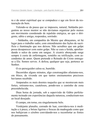 Francisco Cândido Xavier - Libertação - pelo Espírito André Luiz   251




ra e do amor espiritual que se compadece e age em favor da res-
tauração do bem.
     Valendo-se da pausa que se impusera, natural, Saldanha per-
guntou ao nosso mentor se não devíamos organizar pelo menos
um movimento coordenado de repulsão enérgica, ao que o diri-
gente, sábio e amigo, respondeu, sorrindo:
     – Saldanha, em companhia do Mestre que abraçamos, só há
lugar para o trabalho sadio, com entendimento das lições de sacri-
fício e iluminação que nos deixou. Não acredites que um golpe
possa desaparecer com outro golpe. Não se cura a ferida, aprofun-
dando o sulco da carne em sangue. A cicatriz abençoada surge
sempre à custa de enfermagem, remédio ou retificação, com as-
cendentes de amor. Quem pretende o Reinado do Cristo entrega-
se a Ele. Somos servos. A defesa, qualquer que seja, pertence ao
Senhor.
     O ex-perseguidor calou-se, humilde.
     Decorridos alguns minutos, algo constrangidos afastamo-nos,
em bloco, da vivenda em que tantos ensinamentos preciosos
havíamos recebido.
     Amparados os mais doentes naqueles que se mostravam mais
fortes, retiramo-nos, cautelosos, pondo-nos a caminho da zona
preestabelecida.
     Duas horas de jornada, sob a supervisão de Gúbio perfeita-
mente treinado em experiências daquela natureza, conduziram-nos
ao local desejado.
     O campo, em torno, era singularmente belo.
     Verdejante planalto, coroado de luar, convidava-nos à medi-
tação e à prece, e brisas ligeiras e frescas da madrugada como que
nos bafejavam o cérebro convidando-nos a reconfortar as fontes
do pensamento.
 