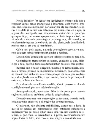 Francisco Cândido Xavier - Libertação - pelo Espírito André Luiz   252




     Nosso instrutor fez sentar em semicírculo, compelindo-nos a
recordar várias cenas evangélicas e informou, com visível emo-
ção, que, segundo mensagem particular por ele registrada, Gregó-
rio e os dele já se haviam colocado em nosso encalço e que, se
alguns dos companheiros procurassem evitar-lhe a presença,
qualquer fuga, em nosso agrupamento, se fazia impraticável, em
virtude de a elevada percentagem de peregrinos, ali reunidos, se
revelarem incapazes de volitação em alto plano, pela densidade do
padrão mental em que se mantinham.
     Cabia-nos, pois, agora, a atitude de oração e expectativa amo-
rosa de quem sabia compreender, ajudar e perdoar.
     Do zimbório estrelejado desciam valiosos estímulos para nós.
     Constelações tremeluziam distantes, enquanto a Lua, silen-
ciosa e bela, parecia disposta a testemunhar-nos o esforço cristão.
     Reparei que o nosso dirigente, insulado na relva macia, assu-
mia a mesma posição de instrumento mediúnico, qual acontecera
na reunião que vínhamos de efetuar, porque me entregou, confian-
te, a direção da assembléia, o que aceitei, dentro de preocupação
extrema, embora sem hesitar.
     Providenciada semelhante medida, Gúbio passou a elevada
condição mental, por intermédio da oração.
     Acompanhamo-lo, reverentes. Não havia gosto para conver-
sações estranhas ao problema delicado daquela hora.
     Demorávamo-nos em observação expectante, quando ruído
longínquo nos anunciou a alteração dos acontecimentos.
     O instrutor, não obstante palidíssimo, dando-nos a idéia de
que já se achava em comunicação com entidades superiores e
imperceptíveis ao nosso olhar, mais uma vez nos exortou ao si-
lêncio, à paciência, à serenidade e à prece, recomendando-nos
seguir todos os fatos, sem revolta, sem mágoa e sem desânimo.
 