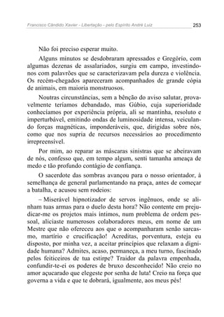 Francisco Cândido Xavier - Libertação - pelo Espírito André Luiz   253




     Não foi preciso esperar muito.
     Alguns minutos se desdobraram apressados e Gregório, com
algumas dezenas de assalariados, surgiu em campo, investindo-
nos com palavrões que se caracterizavam pela dureza e violência.
Os recém-chegados apareceram acompanhados de grande cópia
de animais, em maioria monstruosos.
     Noutras circunstâncias, sem a bênção do aviso salutar, prova-
velmente teríamos debandado, mas Gúbio, cuja superioridade
conhecíamos por experiência própria, ali se mantinha, resoluto e
imperturbável, emitindo ondas de luminosidade intensa, veiculan-
do forças magnéticas, imponderáveis, que, dirigidas sobre nós,
como que nos supria de recursos necessários ao procedimento
irrepreensível.
     Por mim, ao reparar as máscaras sinistras que se abeiravam
de nós, confesso que, em tempo algum, senti tamanha ameaça de
medo e tão profundo contágio de confiança.
     O sacerdote das sombras avançou para o nosso orientador, à
semelhança de general parlamentando na praça, antes de começar
a batalha, e acusou sem rodeios:
     – Miserável hipnotizador de servos ingênuos, onde se ali-
nham tuas armas para o duelo desta hora? Não contente em preju-
dicar-me os projetos mais íntimos, num problema de ordem pes-
soal, aliciaste numerosos colaboradores meus, em nome de um
Mestre que não ofereceu aos que o acompanharam senão sarcas-
mo, martírio e crucificação! Acreditas, porventura, esteja eu
disposto, por minha vez, a aceitar princípios que relaxam a digni-
dade humana? Admites, acaso, permaneça, a meu turno, fascinado
pelos feiticeiros de tua estirpe? Traidor da palavra empenhada,
confundir-te-ei os poderes de bruxo desconhecido! Não creio no
amor açucarado que elegeste por senha de luta! Creio na força que
governa a vida e que te dobrará, igualmente, aos meus pés!
 