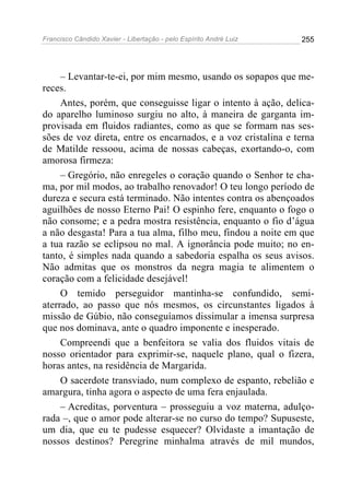 Francisco Cândido Xavier - Libertação - pelo Espírito André Luiz   255




     – Levantar-te-ei, por mim mesmo, usando os sopapos que me-
reces.
     Antes, porém, que conseguisse ligar o intento à ação, delica-
do aparelho luminoso surgiu no alto, à maneira de garganta im-
provisada em fluidos radiantes, como as que se formam nas ses-
sões de voz direta, entre os encarnados, e a voz cristalina e terna
de Matilde ressoou, acima de nossas cabeças, exortando-o, com
amorosa firmeza:
     – Gregório, não enregeles o coração quando o Senhor te cha-
ma, por mil modos, ao trabalho renovador! O teu longo período de
dureza e secura está terminado. Não intentes contra os abençoados
aguilhões de nosso Eterno Pai! O espinho fere, enquanto o fogo o
não consome; e a pedra mostra resistência, enquanto o fio d’água
a não desgasta! Para a tua alma, filho meu, findou a noite em que
a tua razão se eclipsou no mal. A ignorância pode muito; no en-
tanto, é simples nada quando a sabedoria espalha os seus avisos.
Não admitas que os monstros da negra magia te alimentem o
coração com a felicidade desejável!
     O temido perseguidor mantinha-se confundido, semi-
aterrado, ao passo que nós mesmos, os circunstantes ligados à
missão de Gúbio, não conseguíamos dissimular a imensa surpresa
que nos dominava, ante o quadro imponente e inesperado.
     Compreendi que a benfeitora se valia dos fluidos vitais de
nosso orientador para exprimir-se, naquele plano, qual o fizera,
horas antes, na residência de Margarida.
     O sacerdote transviado, num complexo de espanto, rebelião e
amargura, tinha agora o aspecto de uma fera enjaulada.
     – Acreditas, porventura – prosseguiu a voz materna, adulço-
rada –, que o amor pode alterar-se no curso do tempo? Supuseste,
um dia, que eu te pudesse esquecer? Olvidaste a imantação de
nossos destinos? Peregrine minhalma através de mil mundos,
 