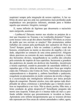 Francisco Cândido Xavier - Libertação - pelo Espírito André Luiz   256




suspirarei sempre pela integração de nossos espíritos. A luz su-
blime do amor que nos arde nos sentimentos mais profundos pode
resplandecer nos precipícios infernais, atraindo para o Senhor
aqueles que amamos. Gregório, ressurge!
     E, numa inflexão de lágrimas que desarmaria o raciocínio
mais enrijecido, acentuou:
     – Lembra-te! Deixaste morrer nos séculos os projetos de a-
mor que traçamos na Toscana e na Lombardia distantes? Esque-
ceste nossos votos ao pé dos altares humildes? Olvidaste as cruzes
de pedra que nos ouviam as orações? Não prometemos ambos
trabalhar em comum pela purificação dos santuários de Deus na
Terra? Sempre grande e belo no combate à política venal dos
homens, cristalizaste na mente os desvarios do orgulho e da vai-
dade, adquiridos ao contacto de uma coroa putrescível. Afogaste
ideais preciosos na corrente de ouro mundano e perdeste a visão
dos horizontes divinos, mergulhando-te na sombra dos cálculos
pela extensão do império de teus caprichos. Incensaste a grandeza
dos poderosos do mundo em desfavor dos humildes, incentivaste
a tirania espiritual, crendo-te possuidor de autoridade infalível, e
supunhas que o Céu, além da morte, nada mais fosse que simples
cópia dos Tribunais e das Cortes da Terra. Tremendos desenganos
surpreenderam-te o despertar e, embora humilhado e padecente,
coagulaste os pensamentos no ácido venenoso da revolta e eleges-
te a escravização das inteligências inferiores por única posição
digna de conquistar. Durante séculos, tens sido apenas rude disci-
plinador de almas criminosas e perturbadas que o túmulo encon-
trou na imprudência e no vício. Não te doerá, porém, filho meu, a
triste condição de gênio desprezível? Semelhante pergunta não
morre sem resposta. Falam por ti o imenso tédio do mal e a pro-
funda solidão interior que presentemente te invadem as horas.
Aprendeste com infinito desapontamento que os tesouros divinos
não repousam em frias arcas de valores amoedados e sabes, agora,
 