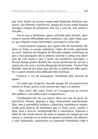 Francisco Cândido Xavier - Libertação - pelo Espírito André Luiz   257




que Jesus dispõe de escasso tempo para freqüentar basílicas sun-
tuosas, não obstante respeitáveis, porque da escura senda humana
emergem soluços de peregrinos sem luz e sem lar, sem arrimo e
sem pão...
     Via-se que a benfeitora, quase asfixiada pela emoção, apre-
sentava enorme dificuldade para continuar, mas, após longa pau-
sa, que ninguém ousou interromper, prosseguiu, comovida:
     – Como pudeste esquecer, por alguns dias de autoridade efê-
mera na Terra, as nossas redentoras visões do Cristo angustiado
na cruz? Aderiste aos Dragões do Mal pela simples verificação de
que a tiara passageira não te poderia aureolar a cabeça nos domí-
nios da vida eterna a que a morte nos arrebatou; entretanto, o
Divino Amigo jamais descreu das nossas promessas de serviço e
espera por nós com a mesma abnegação do princípio. Vamos! Sou
Matilde, alma de tua alma, que, um dia, te adotou por filho queri-
do e a quem amaste como dedicada mãe espiritual.
     Calou-se a voz da mensageira, interditada pela corrente de
pranto.
     Foi então que Gregório, fazendo quanto lhe era possível por
manter-se de pé, gritou, como ansioso por fugir a si mesmo.
     – Não creio! não creio! Estou só! Consagrei-me ao serviço
das sombras e não tenho outros compromissos.
     Transbordava-lhe da voz menos altiva um tom de pavor in-
descritível. Parecia disposto à fuga, francamente transformado.
Mas, ante a assembléia extática e silenciosa, mantinha-se magne-
tizado pela palavra da benfeitora que se fazia ouvir, austera e
doce, bela e terrível, escalpelando-lhe a consciência. Espraiou o
olhar de leão ferido através de todos os ângulos do campo que nos
situava e, sentindo-se no centro de quantos assistiam, ali, atônitos,
à cena inesperada, exteriorizou na expressão fisionômica todo o
 