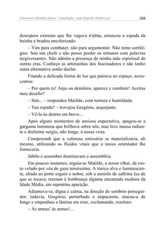 Francisco Cândido Xavier - Libertação - pelo Espírito André Luiz   258




desespero extremo que lhe vagava n'alma, arrancou a espada da
bainha e bradou encolerizado:
     – Vim para combater, não para argumentar. Não temo sortilé-
gios. Sou um chefe e não posso perder os minutos com palavras
tergiversantes. Não admito a presença de minha mãe espiritual de
outras eras. Conheço as artimanhas dos fascinadores e não tenho
outra alternativa senão duelar.
     Fitando a delicada forma de luz que pairava no espaço, acres-
centou:
     – Por quem és! Anjo ou demônio, aparece e combate! Aceitas
meu desafio?
     – Sim... – respondeu Matilde, com ternura e humildade.
     – Tua espada? – trovejou Gregório, arquejante.
     – Vê-la-ás dentro em breve...
     Após alguns momentos de ansiosa expectativa, apagou-se a
garganta luminosa que brilhava sobre nós, mas leve massa radian-
te e disforme surgiu, não longe, à nossa vista.
     Compreendi que a valorosa emissária se materializaria, ali
mesmo, utilizando os fluidos vitais que o nosso orientador lhe
forneceria.
     Júbilo e assombro dominavam a assembléia.
     Em poucos instantes, erguia-se Matilde, a nosso olhar, de ros-
to velado por véu de gaze tenuíssima. A túnica alva e luminescen-
te, aliada ao porte esguio e nobre, sob a auréola de safirina luz de
que se tocava, traziam à lembrança alguma encantada madona da
Idade Média, em repentina aparição.
     Adiantava-se, digna e calma, na direção do sombrio persegui-
dor; todavia, Gregório, perturbado e impaciente, atacou-a de
longe e empunhou a lâmina em riste, exclamando, resoluto:
     – Às armas! às armas!...
 
