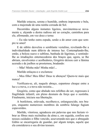 Francisco Cândido Xavier - Libertação - pelo Espírito André Luiz   259




     Matilde estacou, serena e humilde, embora imponente e bela,
com a majestade de uma rainha coroada de Sol.
     Decorridos alguns instantes ligeiros, movimentou-se nova-
mente e, alçando a destra radiosa até ao coração, caminhou para
ele, afirmando, em voz doce e terna:
     – Eu não tenho outra espada, senão a do amor com que sem-
pre te amei!
     E de súbito desvelou o semblante vestalino, revelando-lhe a
individualidade num dilúvio de intensa luz. Contemplando-lhe,
então, a beleza suave e sublime, banhada de lágrimas, e sentindo-
lhe as irradiações enternecedoras dos braços que, agora, se lhe
abriam, envolventes e acolhedores, Gregório deixou cair a lâmina
acerada e de joelhos se prosternou, bradando:
     – Mãe! Minha mãe! Minha mãe!...
     Matilde enlaçou-o e exclamou:
     – Meu filho! Meu filho! Deus te abençoe! Quero-te mais que
nunca!
     Verificara-se, ali, naquele abraço, espantoso choque entre a
luz e a treva, e a treva não resistiu...
     Gregório, como que abalado nos refolhos do ser, regressara à
fragilidade infantil, em pleno desmaio da força que o sustinha.
Finalmente, iniciara sua libertação.
     A benfeitora, enlevada, recolhera-o, enlanguescido, nos bra-
ços, enquanto numerosos membros da sombria falange fugiam
espavoridos.
     Matilde, vitoriosa, agradeceu em palavras que nos faziam vi-
brar as fibras mais recônditas da alma e, em seguida, confiou aos
nossos cuidados o filho vencido, asseverando-nos que o abnegado
Gúbio se encarregaria de guardar, por algum tempo, aquele que
ela considerava o seu divino tesouro.
 