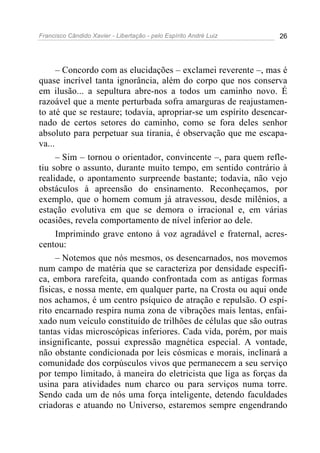 Francisco Cândido Xavier - Libertação - pelo Espírito André Luiz   26




      – Concordo com as elucidações – exclamei reverente –, mas é
quase incrível tanta ignorância, além do corpo que nos conserva
em ilusão... a sepultura abre-nos a todos um caminho novo. É
razoável que a mente perturbada sofra amarguras de reajustamen-
to até que se restaure; todavia, apropriar-se um espírito desencar-
nado de certos setores do caminho, como se fora deles senhor
absoluto para perpetuar sua tirania, é observação que me escapa-
va...
      – Sim – tornou o orientador, convincente –, para quem refle-
tiu sobre o assunto, durante muito tempo, em sentido contrário à
realidade, o apontamento surpreende bastante; todavia, não vejo
obstáculos à apreensão do ensinamento. Reconheçamos, por
exemplo, que o homem comum já atravessou, desde milênios, a
estação evolutiva em que se demora o irracional e, em várias
ocasiões, revela comportamento de nível inferior ao dele.
      Imprimindo grave entono à voz agradável e fraternal, acres-
centou:
      – Notemos que nós mesmos, os desencarnados, nos movemos
num campo de matéria que se caracteriza por densidade específi-
ca, embora rarefeita, quando confrontada com as antigas formas
físicas, e nossa mente, em qualquer parte, na Crosta ou aqui onde
nos achamos, é um centro psíquico de atração e repulsão. O espí-
rito encarnado respira numa zona de vibrações mais lentas, enfai-
xado num veículo constituído de trilhões de células que são outras
tantas vidas microscópicas inferiores. Cada vida, porém, por mais
insignificante, possui expressão magnética especial. A vontade,
não obstante condicionada por leis cósmicas e morais, inclinará a
comunidade dos corpúsculos vivos que permanecem a seu serviço
por tempo limitado, à maneira do eletricista que liga as forças da
usina para atividades num charco ou para serviços numa torre.
Sendo cada um de nós uma força inteligente, detendo faculdades
criadoras e atuando no Universo, estaremos sempre engendrando
 