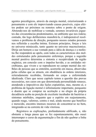 Francisco Cândido Xavier - Libertação - pelo Espírito André Luiz   27




agentes psicológicos, através da energia mental, exteriorizando o
pensamento e com ele improvisando causas possíveis, cujos efei-
tos podem ser próximos ou remotos sobre o ponto de origem.
Abstendo-nos de mobilizar a vontade, seremos invariáveis jogue-
tes das circunstâncias predominantes, no ambiente que nos rodeia;
contudo, tão logo deliberemos manobrá-la, é indispensável resol-
vamos o problema de direção, porquanto nossos estados pessoais
nos refletirão a escolha íntima. Existem princípios, forças e leis
no universo minúsculo, tanto quanto no universo macrocósmico.
Dirija um homem a sua vontade para a idéia de doença e a molés-
tia lhe responderá ao apelo, com todas as características dos mol-
des estruturados pelo pensamento enfermiço, porque a sugestão
mental positiva determina a sintonia e receptividade da região
orgânica, em conexão com o impulso havido, e as entidades mi-
crobianas, que vivem e se reproduzem no campo mental das mi-
lhões de pessoas que as entretêm, acorrerão em massa, absorvidas
pelas células que as atraem, em obediência às ordens interiores,
reiteradamente recebidas, formando no corpo a enfermidade
idealizada. Claro que nesse capítulo temos a questão das provas
necessárias, nos casos em que determinada personalidade renasce,
atendendo a impositivos das lições expiatórias, mas, mesmo aí, o
problema de ligação mental é infinitamente importante, porquanto
o doente que se compraz na aceitação e no elogio da própria
decadência acaba na posição de excelente incubador de bactérias e
sintomas mórbidos, enquanto que o espírito em reajustamento,
quando reage, valoroso, contra o mal, ainda mesmo que benéfico
e merecido, encontra imensos recursos de concentrar-se no bem,
integrando-se na corrente de vida vitoriosa.
     Registrava as explicações, profundamente edificado, e, não
obstante a longa pausa que se fez espontaneamente, não ousei
interromper o curso da argumentação a fim de não quebrar a linha
do pensamento.
 
