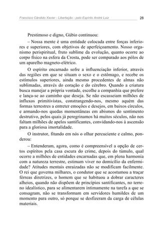 Francisco Cândido Xavier - Libertação - pelo Espírito André Luiz   28




     Prestimoso e digno, Gúbio continuou:
     – Nossa mente é uma entidade colocada entre forças inferio-
res e superiores, com objetivos de aperfeiçoamento. Nosso orga-
nismo perispiritual, fruto sublime da evolução, quanto ocorre ao
corpo físico na esfera da Crosta, pode ser comparado aos pólos de
um aparelho magneto-elétrico.
     O espírito encarnado sofre a influenciação inferior, através
das regiões em que se situam o sexo e o estômago, e recebe os
estímulos superiores, ainda mesmo procedentes de almas não
sublimadas, através do coração e do cérebro. Quando a criatura
busca manejar a própria vontade, escolhe a companhia que prefere
e lança-se ao caminho que deseja. Se não escasseiam milhões de
influxos primitivistas, constrangendo-nos, mesmo aquém das
formas terrestres a entreter emoções e desejos, em baixos círculos,
e armando-nos quedas momentâneas em abismos do sentimento
destrutivo, pelos quais já peregrinamos há muitos séculos, não nos
faltam milhões de apelos santificantes, convidando-nos à ascensão
para a gloriosa imortalidade.
     O instrutor, fitando em nós o olhar percuciente e calmo, pon-
derou:
     – Entenderam, agora, como é compreensível a opção de cer-
tos espíritos pela casa escura do crime, depois do túmulo, qual
ocorre a milhões de entidades encarnadas que, em plena harmonia
com a natureza terrestre, estimam viver no domicílio da enfermi-
dade? Atitudes mentais enraizadas não se modificam facilmente.
O rei que governa milhares, o condutor que se acostumou a traçar
férreas diretrizes, o homem que se habituou a dobrar caracteres
alheios, quando não dispõem de princípios santificantes, no terre-
no idealístico, para se alimentarem intimamente na tarefa a que se
consagram, não se transformam em servidores humildes de um
momento para outro, só porque se desfizeram da carga de células
materiais.
 