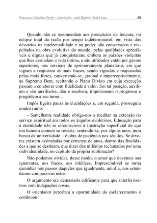 Francisco Cândido Xavier - Libertação - pelo Espírito André Luiz   29




     Quando não se recomendam aos precipícios da loucura, no
eclipse total da razão por tempo indeterminável, em vista dos
desvarios na intelectualidade e no poder, são conservados e res-
peitados na obra evolutiva do mundo, pelas qualidades apreciá-
veis e dignas que já conquistaram, embora as paixões violentas
que lhes assinalam a vida íntima, e são utilizados então por gênios
superiores, nos serviços de aprimoramento planetário, em que
vigiam e reajustam os mais fracos, sendo vigiados e reajustados
pelos mais fortes, convertendo-se, gradual e imperceptivelmente,
ao Supremo Bem, aceitando o Plano Divino em cuja execução
passam a colaborar com fidelidade e valor. Em tal posição, auxili-
am e são auxiliados, dão e recebem, impulsionam o progresso e
progridem a seu turno...
     Impôs ligeira pausa às elucidações e, em seguida, prosseguiu
noutro rumo:
     – Semelhante realidade obriga-nos a meditar na extensão do
serviço espiritual em todos os ângulos evolutivos. Educação para
a eternidade não se circunscreve à ilustração superficial de que
um homem comum se reveste, sentando-se, por alguns anos, num
banco de universidade – é obra de paciência nos séculos. Se árvo-
res existem assinaladas por centenas de anos, dentro das finalida-
des a que se destinam, que dizer dos milênios reclamados por uma
individualidade, no capítulo da própria sublimação?
     Não podemos olvidar, desse modo, o amor que devemos aos
ignorantes, aos fracos, aos infelizes. Imprescindível se torna
caminhar nos passos daqueles que igualmente, um dia, nos esten-
deram compassivas mãos.
     O argumento era demasiado edificante para que interferísse-
mos com indagações novas.
     O orientador percebeu a oportunidade do esclarecimento e
continuou:
 