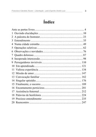 Francisco Cândido Xavier - Libertação - pelo Espírito André Luiz                           3




                                       Índice
Ante as portas livres ..................................................................... 4
1 Ouvindo elucidações .............................................................. 10
2 A palestra do Instrutor............................................................ 23
3 Entendimento ......................................................................... 35
4 Numa cidade estranha ............................................................ 49
5 Operações seletivas ................................................................ 62
6 Observações e novidades........................................................ 76
7 Quadro doloroso..................................................................... 87
8 Inesperada intercessão............................................................ 98
9 Perseguidores invisíveis ....................................................... 110
10 Em aprendizado.................................................................. 121
11 Valiosa experiência ............................................................ 134
12 Missão de amor .................................................................. 147
13 Convocação familiar .......................................................... 162
14 Singular episódio................................................................ 176
15 Finalmente, o socorro ......................................................... 189
16 Encantamento pernicioso.................................................... 201
17 Assistência fraternal ........................................................... 212
18 Palavras de benfeitora ........................................................ 224
19 Precioso entendimento ....................................................... 235
20 Reencontro ......................................................................... 247
 