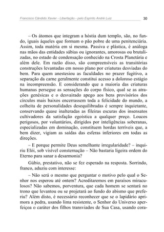 Francisco Cândido Xavier - Libertação - pelo Espírito André Luiz   30




     – Os átomos que integram a hóstia dum templo, são, no fun-
do, iguais àqueles que formam o pão pobre de uma penitenciária.
Assim, toda matéria em si mesma. Passiva e plástica, é análoga
nas mãos das entidades sábias ou ignorantes, amorosas ou brutali-
zadas, no estado de condensação conhecido na Crosta Planetária e
além dele. Em razão disso, são compreensíveis as transitórias
construções levantadas em nosso plano por criaturas desviadas do
bem. Para quem anestesiou as faculdades no prazer fugitivo, a
separação da carne geralmente constitui acesso a doloroso estágio
na incompreensão. E considerando que a maioria das criaturas
humanas persegue as sensações do corpo físico, qual se as atra-
ções genésicas e o desvairado apego aos bens provisórios dos
círculos mais baixos encerrassem toda a felicidade do mundo, a
colheita de personalidades desequilibradas é sempre inquietante,
conservando quase inalteradas as fileiras escuras dos insensatos
cultivadores da satisfação egoística a qualquer preço. Loucos
perigosos, por voluntários, dirigidos por inteligências soberanas,
especializadas em dominação, constituem hordas terríveis que, a
bem dizer, vigiam as saídas das esferas inferiores em todas as
direções.
     – E porque permite Deus semelhante irregularidade? – inqui-
riu Elói, sob visível consternação – Não bastaria ligeira ordem do
Eterno para sanar a desarmonia?
     Gúbio, prestativo, não se fez esperado na resposta. Sorrindo,
franco, aduziu com interesse:
     – Não será o mesmo que perguntar o motivo pelo qual o Se-
nhor nos esperou até ontem? Acreditaremos em paraísos miracu-
losos? Não sabemos, porventura, que cada homem se sentará no
trono que levantou ou se projetará ao fundo do abismo que prefe-
riu? Além disto, é necessário reconhecer que se o lapidário apri-
mora a pedra, usando lima resistente, o Senhor do Universo aper-
feiçoa o caráter dos filhos transviados de Sua Casa, usando cora-
 