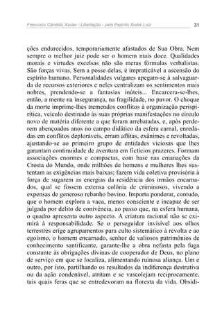 Francisco Cândido Xavier - Libertação - pelo Espírito André Luiz   31




ções endurecidos, temporariamente afastados de Sua Obra. Nem
sempre o melhor juiz pode ser o homem mais doce. Qualidades
morais e virtudes excelsas não são meras fórmulas verbalistas.
São forças vivas. Sem a posse delas, é impraticável a ascensão do
espírito humano. Personalidades vulgares apegam-se à salvaguar-
da de recursos exteriores e neles centralizam os sentimentos mais
nobres, prendendo-se a fantasias inúteis... Encarcera-se-lhes,
então, a mente na insegurança, na fragilidade, no pavor. O choque
da morte imprime-lhes tremendos conflitos à organização perispi-
rítica, veículo destinado às suas próprias manifestações no círculo
novo de matéria diferente a que foram arrebatadas, e, após perde-
rem abençoados anos no campo didático da esfera carnal, enreda-
das em conflitos deploráveis, erram aflitas, exânimes e revoltadas,
ajustando-se ao primeiro grupo de entidades viciosas que lhes
garantam continuidade de aventura em fictícios prazeres. Formam
associações enormes e compactas, com base nas emanações da
Crosta do Mundo, onde milhões de homens e mulheres lhes sus-
tentam as exigências mais baixas; fazem vida coletiva provisória à
força de sugarem as energias da residência dos irmãos encarna-
dos, qual se fossem extensa colônia de criminosos, vivendo a
expensas de generoso rebanho bovino. Importa ponderar, contudo,
que o homem explora a vaca, menos consciente e incapaz de ser
julgada por delito de conivência, ao passo que, na esfera humana,
o quadro apresenta outro aspecto. A criatura racional não se exi-
mirá à responsabilidade. Se o perseguidor invisível aos olhos
terrestres erige agrupamentos para culto sistemático à revolta e ao
egoísmo, o homem encarnado, senhor de valiosos patrimônios de
conhecimento santificante, garante-lhe a obra nefasta pela fuga
constante às obrigações divinas de cooperador de Deus, no plano
de serviço em que se localiza, alimentando ruinosa aliança. Um e
outro, por isto, partilhando os resultados da indiferença destrutiva
ou da ação condenável, atritam e se vascolejam reciprocamente,
tais quais feras que se entredevoram na floresta da vida. Obsidi-
 