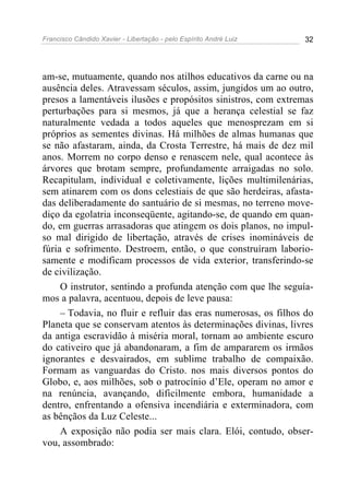 Francisco Cândido Xavier - Libertação - pelo Espírito André Luiz   32




am-se, mutuamente, quando nos atilhos educativos da carne ou na
ausência deles. Atravessam séculos, assim, jungidos um ao outro,
presos a lamentáveis ilusões e propósitos sinistros, com extremas
perturbações para si mesmos, já que a herança celestial se faz
naturalmente vedada a todos aqueles que menosprezam em si
próprios as sementes divinas. Há milhões de almas humanas que
se não afastaram, ainda, da Crosta Terrestre, há mais de dez mil
anos. Morrem no corpo denso e renascem nele, qual acontece às
árvores que brotam sempre, profundamente arraigadas no solo.
Recapitulam, individual e coletivamente, lições multimilenárias,
sem atinarem com os dons celestiais de que são herdeiras, afasta-
das deliberadamente do santuário de si mesmas, no terreno move-
diço da egolatria inconseqüente, agitando-se, de quando em quan-
do, em guerras arrasadoras que atingem os dois planos, no impul-
so mal dirigido de libertação, através de crises inomináveis de
fúria e sofrimento. Destroem, então, o que construíram laborio-
samente e modificam processos de vida exterior, transferindo-se
de civilização.
     O instrutor, sentindo a profunda atenção com que lhe seguía-
mos a palavra, acentuou, depois de leve pausa:
     – Todavia, no fluir e refluir das eras numerosas, os filhos do
Planeta que se conservam atentos às determinações divinas, livres
da antiga escravidão à miséria moral, tornam ao ambiente escuro
do cativeiro que já abandonaram, a fim de ampararem os irmãos
ignorantes e desvairados, em sublime trabalho de compaixão.
Formam as vanguardas do Cristo. nos mais diversos pontos do
Globo, e, aos milhões, sob o patrocínio d’Ele, operam no amor e
na renúncia, avançando, dificilmente embora, humanidade a
dentro, enfrentando a ofensiva incendiária e exterminadora, com
as bênçãos da Luz Celeste...
     A exposição não podia ser mais clara. Elói, contudo, obser-
vou, assombrado:
 