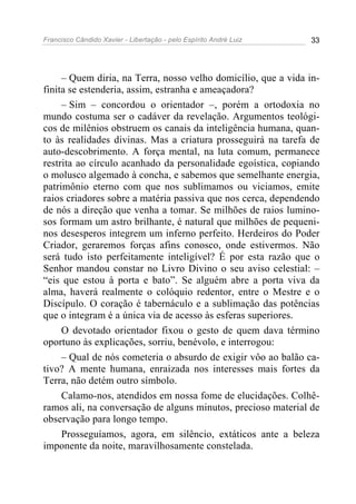 Francisco Cândido Xavier - Libertação - pelo Espírito André Luiz   33




     – Quem diria, na Terra, nosso velho domicílio, que a vida in-
finita se estenderia, assim, estranha e ameaçadora?
     – Sim – concordou o orientador –, porém a ortodoxia no
mundo costuma ser o cadáver da revelação. Argumentos teológi-
cos de milênios obstruem os canais da inteligência humana, quan-
to às realidades divinas. Mas a criatura prosseguirá na tarefa de
auto-descobrimento. A força mental, na luta comum, permanece
restrita ao círculo acanhado da personalidade egoística, copiando
o molusco algemado à concha, e sabemos que semelhante energia,
patrimônio eterno com que nos sublimamos ou viciamos, emite
raios criadores sobre a matéria passiva que nos cerca, dependendo
de nós a direção que venha a tomar. Se milhões de raios lumino-
sos formam um astro brilhante, é natural que milhões de pequeni-
nos desesperos integrem um inferno perfeito. Herdeiros do Poder
Criador, geraremos forças afins conosco, onde estivermos. Não
será tudo isto perfeitamente inteligível? É por esta razão que o
Senhor mandou constar no Livro Divino o seu aviso celestial: –
“eis que estou à porta e bato”. Se alguém abre a porta viva da
alma, haverá realmente o colóquio redentor, entre o Mestre e o
Discípulo. O coração é tabernáculo e a sublimação das potências
que o integram é a única via de acesso às esferas superiores.
     O devotado orientador fixou o gesto de quem dava término
oportuno às explicações, sorriu, benévolo, e interrogou:
     – Qual de nós cometeria o absurdo de exigir vôo ao balão ca-
tivo? A mente humana, enraizada nos interesses mais fortes da
Terra, não detém outro símbolo.
     Calamo-nos, atendidos em nossa fome de elucidações. Colhê-
ramos ali, na conversação de alguns minutos, precioso material de
observação para longo tempo.
     Prosseguíamos, agora, em silêncio, extáticos ante a beleza
imponente da noite, maravilhosamente constelada.
 