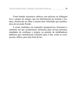 Francisco Cândido Xavier - Libertação - pelo Espírito André Luiz   34




     Vento brando sussurrava cânticos sem palavras na folhagem
leve e grupos de amigos, que nos defrontavam de instante a ins-
tante, mostravam no olhar a mesma doce felicidade que transbor-
dava do arvoredo florido.
     E assim, banhados em comoções inesquecíveis, buscamos o
santuário em que receberíamos instruções para serviço próximo,
inundados de confiança e alegria, na posição de trabalhadores
jubilosos que caminhassem contentes para a luta, como se avan-
çassem, felizes, para uma festa de luz.
 