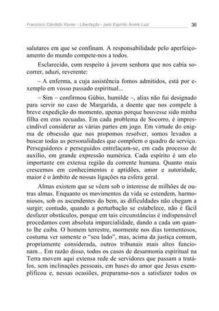 Francisco Cândido Xavier - Libertação - pelo Espírito André Luiz   36




salutares em que se confinam. A responsabilidade pelo aperfeiço-
amento do mundo compete-nos a todos.
     Esclarecido, com respeito à jovem senhora que nos cabia so-
correr, aduzi, reverente:
     – A enferma, a cuja assistência fomos admitidos, está por e-
xemplo em vosso passado espiritual...
     – Sim – confirmou Gúbio, humilde –, alias não fui designado
para servir no caso de Margarida, a doente que nos compele à
breve expedição do momento, apenas porque houvesse sido minha
filha em eras recuadas. Em cada problema de Socorro, é impres-
cindível considerar as várias partes em jogo. Em virtude do enig-
ma de obsessão que nos propomos resolver, somos levados a
buscar todas as personalidades que compõem o quadro de serviço.
Perseguidores e perseguidos entrelaçam-se, em cada processo de
auxílio, em grande expressão numérica. Cada espírito é um elo
importante em extensa região da corrente humana. Quanto mais
crescemos em conhecimentos e aptidões, amor e autoridade,
maior é o âmbito de nossas ligações na esfera geral.
     Almas existem que se vêem sob o interesse de milhões de ou-
tras almas. Enquanto os movimentos da vida se estendem, harmo-
niosos, sob os ascendentes do bem, as dificuldades não chegam a
surgir; contudo, quando a perturbação se estabelece, não é fácil
desfazer obstáculos, porque em tais circunstâncias é indispensável
procedamos com absoluta imparcialidade, dando a cada um quan-
to lhe caiba. O homem terrestre, mormente nos dias tormentosos,
costuma ver somente o “seu lado”, mas, acima da justiça comum,
propriamente considerada, outros tribunais mais altos funcio-
nam... Em razão disso, todos os casos de desarmonia espiritual na
Terra movem aqui extensa rede de servidores que passam a tratá-
los, sem inclinações pessoais, em bases do amor que Jesus exem-
plificou e, nessas ocasiões, preparamo-nos a satisfazer todos os
 