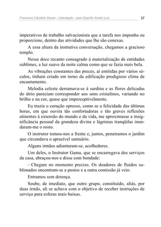 Francisco Cândido Xavier - Libertação - pelo Espírito André Luiz   37




imperativos de trabalho salvacionista que a tarefa nos imponha ou
proporcione, dentro das atividades que lhe são conexas.
     A essa altura da instrutiva conversação, chegamos a gracioso
templo.
     Nesse doce recanto consagrado à materialização de entidades
sublimes, a luz suave da noite calma como que se fazia mais bela.
     As vibrações constantes das preces, aí emitidas por vários sé-
culos, tinham criado em torno da edificação prodigioso clima de
encantamento.
     Melodia celeste derramava-se à surdina e as flores delicadas
do átrio pareciam corresponder aos sons cristalinos, variando no
brilho e na cor, quase que imperceptivelmente.
     Eu trazia o coração opresso, como se a felicidade das últimas
horas, em que ouvira tão confortadoras e tão graves reflexões
atinentes à extensão do mundo e da vida, me aproximasse a insig-
nificância pessoal da grandeza divina e lágrimas tranqüilas inun-
daram-me o rosto.
     O instrutor tomou-nos a frente e, juntos, penetramos o jardim
que circundava o aprazível santuário.
     Alguns irmãos adiantaram-se, acolhedores.
     Um deles, o Instrutor Gama, que se encarregava dos serviços
da casa, abraçou-nos e disse com bondade:
     – Chegam no momento preciso. Os doadores de fluidos su-
blimados encontram-se a postos e a outra comissão já veio.
     Entramos sem detença.
     Soube, de imediato, que outro grupo, constituído, aliás, por
duas irmãs, ali se achava com o objetivo de receber instruções de
serviço para esferas mais baixas.
 