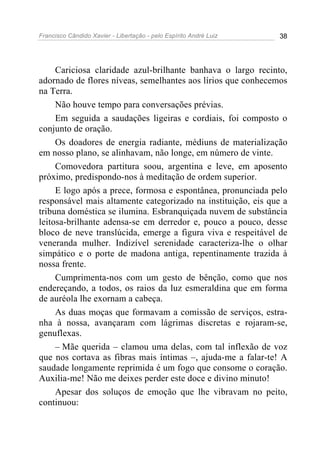 Francisco Cândido Xavier - Libertação - pelo Espírito André Luiz   38




     Cariciosa claridade azul-brilhante banhava o largo recinto,
adornado de flores níveas, semelhantes aos lírios que conhecemos
na Terra.
     Não houve tempo para conversações prévias.
     Em seguida a saudações ligeiras e cordiais, foi composto o
conjunto de oração.
     Os doadores de energia radiante, médiuns de materialização
em nosso plano, se alinhavam, não longe, em número de vinte.
     Comovedora partitura soou, argentina e leve, em aposento
próximo, predispondo-nos à meditação de ordem superior.
     E logo após a prece, formosa e espontânea, pronunciada pelo
responsável mais altamente categorizado na instituição, eis que a
tribuna doméstica se ilumina. Esbranquiçada nuvem de substância
leitosa-brilhante adensa-se em derredor e, pouco a pouco, desse
bloco de neve translúcida, emerge a figura viva e respeitável de
veneranda mulher. Indizível serenidade caracteriza-lhe o olhar
simpático e o porte de madona antiga, repentinamente trazida à
nossa frente.
     Cumprimenta-nos com um gesto de bênção, como que nos
endereçando, a todos, os raios da luz esmeraldina que em forma
de auréola lhe exornam a cabeça.
     As duas moças que formavam a comissão de serviços, estra-
nha à nossa, avançaram com lágrimas discretas e rojaram-se,
genuflexas.
     – Mãe querida – clamou uma delas, com tal inflexão de voz
que nos cortava as fibras mais íntimas –, ajuda-me a falar-te! A
saudade longamente reprimida é um fogo que consome o coração.
Auxilia-me! Não me deixes perder este doce e divino minuto!
     Apesar dos soluços de emoção que lhe vibravam no peito,
continuou:
 