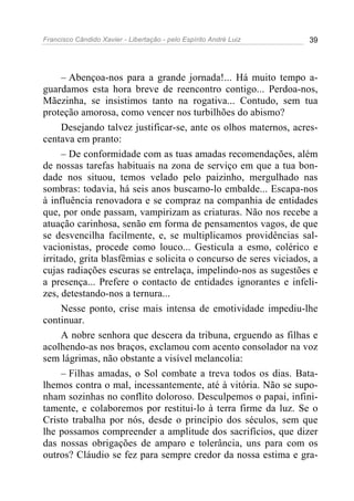 Francisco Cândido Xavier - Libertação - pelo Espírito André Luiz   39




     – Abençoa-nos para a grande jornada!... Há muito tempo a-
guardamos esta hora breve de reencontro contigo... Perdoa-nos,
Mãezinha, se insistimos tanto na rogativa... Contudo, sem tua
proteção amorosa, como vencer nos turbilhões do abismo?
     Desejando talvez justificar-se, ante os olhos maternos, acres-
centava em pranto:
     – De conformidade com as tuas amadas recomendações, além
de nossas tarefas habituais na zona de serviço em que a tua bon-
dade nos situou, temos velado pelo paizinho, mergulhado nas
sombras: todavia, há seis anos buscamo-lo embalde... Escapa-nos
à influência renovadora e se compraz na companhia de entidades
que, por onde passam, vampirizam as criaturas. Não nos recebe a
atuação carinhosa, senão em forma de pensamentos vagos, de que
se desvencilha facilmente, e, se multiplicamos providências sal-
vacionistas, procede como louco... Gesticula a esmo, colérico e
irritado, grita blasfêmias e solicita o concurso de seres viciados, a
cujas radiações escuras se entrelaça, impelindo-nos as sugestões e
a presença... Prefere o contacto de entidades ignorantes e infeli-
zes, detestando-nos a ternura...
     Nesse ponto, crise mais intensa de emotividade impediu-lhe
continuar.
     A nobre senhora que descera da tribuna, erguendo as filhas e
acolhendo-as nos braços, exclamou com acento consolador na voz
sem lágrimas, não obstante a visível melancolia:
     – Filhas amadas, o Sol combate a treva todos os dias. Bata-
lhemos contra o mal, incessantemente, até à vitória. Não se supo-
nham sozinhas no conflito doloroso. Desculpemos o papai, infini-
tamente, e colaboremos por restitui-lo à terra firme da luz. Se o
Cristo trabalha por nós, desde o princípio dos séculos, sem que
lhe possamos compreender a amplitude dos sacrifícios, que dizer
das nossas obrigações de amparo e tolerância, uns para com os
outros? Cláudio se fez para sempre credor da nossa estima e gra-
 