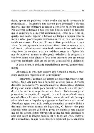 Francisco Cândido Xavier - Libertação - pelo Espírito André Luiz   40




tidão, apesar do pavoroso crime oculto que no-lo arrebatou às
profundezas .. Envenenou um parente para conseguir a riqueza
material que nos ofereceu educação e conforto na esfera carnal.
Por extrema dedicação a nós três, não hesitou diante da tentação
que o constrangeu a infernal compromisso. Dono de afeição in-
quieta, não soube esperar a bênção do tempo e lançou mão de
inconfessável processo para localizar-nos em um oásis de superio-
ridade mentirosa... Para que ele nos sentisse garantidos e felizes,
viveu durante quarenta anos consecutivos entre o remorso e o
sofrimento, psiquicamente sintonizado com espíritos maliciosos e
vingativos das sombras, mas, na realidade, sobre as aflições dele
nos foi possível atravessar abençoada existência de progresso e
conforto, numa casa ditosa e farta, sem sabermos que em nossos
alicerces espirituais vivia um ato escuro de assassínio e violência!
     A essa altura, a entidade materializada chorou, comovedora-
mente
     Abraçadas as três, num quadro emocionante e mudo, a mãe-
zinha encontrou recursos a fim de prosseguir:
     – Tornaremos, contudo, ao campo de luta regenerador e ben-
fazejo... Que vale para nós a paisagem celestial sem a libertação
daqueles que amamos? O coração amoroso, atormentado, abdicará
do ingresso numa estrela para persistir ao lado de um ente queri-
do, em duelo com as serpentes de um charco... Poderíamos gozar,
porventura, o espetáculo augusto das esferas resplandecentes,
ouvindo-lhes a harmonia indefinível, numa situação de destaque
adquirida à custa daqueles que gemem e desfalecem nas trevas?
Abandonar quem nos serviu de degrau em plena ascensão divina é
das mais horrendas formas de ingratidão, O Senhor não pode
abençoar uma ventura colhida ao preço de angústias para aqueles
que no-las deram. Estou convencida de que há mais grandeza no
anjo que desce ao inferno para salvar os filhos de Deus, transvia-
dos e sofredores, do que no mensageiro espiritual que se dá pressa
 