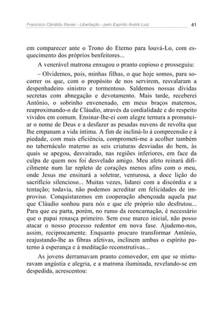 Francisco Cândido Xavier - Libertação - pelo Espírito André Luiz   41




em comparecer ante o Trono do Eterno para louvá-Lo, com es-
quecimento dos próprios benfeitores...
     A venerável matrona enxugou o pranto copioso e prosseguiu:
     – Olvidemos, pois, minhas filhas, o que hoje somos, para so-
correr os que, com o propósito de nos servirem, resvalaram a
despenhadeiro sinistro e tormentoso. Saldemos nossas dívidas
secretas com abnegação e devotamento. Mais tarde, receberei
Antônio, o sobrinho envenenado, em meus braços maternos,
reaproximando-o de Cláudio, através da cordialidade e do respeito
vividos em comum. Ensinar-lhe-ei com alegre ternura a pronunci-
ar o nome de Deus e a desfazer as pesadas nuvens de revolta que
lhe empanam a vida íntima. A fim de incliná-lo à compreensão e à
piedade, com mais eficiência, comprometi-me a acolher também
no tabernáculo materno as seis criaturas desviadas do bem, às
quais se apegou, desvairado, nas regiões inferiores, em face da
culpa de quem nos foi desvelado amigo. Meu afeto reinará difi-
cilmente num lar repleto de corações menos afins com o meu,
onde Jesus me ensinará a soletrar, venturosa, a doce lição do
sacrifício silencioso... Muitas vezes, lidarei com a discórdia e a
tentação; todavia, não podemos acreditar em felicidades de im-
proviso. Conquistaremos em cooperação abençoada aquela paz
que Cláudio sonhou para nós e que ele próprio não desfrutou...
Para que eu parta, porém, no rumo da reencarnação, é necessário
que o papai renasça primeiro. Sem esse marco inicial, não posso
atacar o nosso processo redentor em nova fase. Ajudemo-nos,
assim, reciprocamente. Enquanto procuro transformar Antônio,
reajustando-lhe as fibras afetivas, inclinem ambas o espírito pa-
terno à esperança e à meditação reconstrutivas...
     As jovens derramavam pranto comovedor, em que se mistu-
ravam angústia e alegria, e a matrona iluminada, revelando-se em
despedida, acrescentou:
 