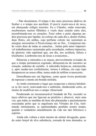 Francisco Cândido Xavier - Libertação - pelo Espírito André Luiz   42




     – Não desanimem, O tempo é das mais preciosas dádivas do
Senhor e o tempo nos auxiliará. O porvir reunir-nos-á de novo,
em abençoado refúgio terrestre. Eu e Cláudio, então renovado,
receberemos muitos filhinhos e vocês duas estarão entre eles,
reconfortando-nos os corações. Terei sobre o peito algumas pe-
dras preciosas por lapidar, no esforço de cada dia e, dentro d'alma,
duas flores, em ambas, cujo perfume celeste me sustentará as
energias necessárias à Perseverança até ao fim... Compensar-me-
ão vocês duas de todas as canseiras... Juntas pelo amor imperecí-
vel trabalharemos sustentadas pela recordação, embora imprecisa,
da gloriosa vida espiritual que, um dia, nos acolherá, felizes e
triunfantes. Lembremo-nos de Jesus e avancemos...
     Silenciou a emissária e as moças, provavelmente avisadas de
que o tempo permanecia esgotado, abraçaram-na de encontro ao
coração, sedentas de carinho. A mãezinha beijou-as, enternecida,
e, após saudar-nos cordialmente, tornou à tribuna, em cujo topo
desapareceu ao nosso olhar, numa onda de neblina evanescente.
     Entreolhamo-nos em lágrimas, como quem tivera permissão
de repousar a mente em branda melodia.
     As irmãs retomaram o lugar que ocupavam e música balsâmi-
ca se fez ouvir, renovando-nos o ambiente, obedecendo certo, ao
intuito de modificar-nos o campo vibracional
     Ponderando na incomensurável bondade do Pai, recordei os
laços afetivos que me ligavam ao pretérito e observei, mais uma
vez, que todas as medidas do bem são planejadas e pacientemente
executadas pelos que se angelizam nas Virtudes do Céu, lasti-
mando intimamente, as oportunidades perdidas noutro tempo,
quando o verdadeiro entendimento da vida me não felicitava o
espírito.
     Ainda não voltara a mim mesmo da salutar divagação, quan-
do outro lençol de alva substância, coroada de tons dourados, se
 