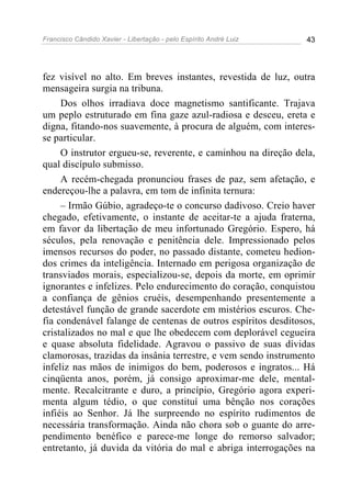Francisco Cândido Xavier - Libertação - pelo Espírito André Luiz   43




fez visível no alto. Em breves instantes, revestida de luz, outra
mensageira surgia na tribuna.
     Dos olhos irradiava doce magnetismo santificante. Trajava
um peplo estruturado em fina gaze azul-radiosa e desceu, ereta e
digna, fitando-nos suavemente, à procura de alguém, com interes-
se particular.
     O instrutor ergueu-se, reverente, e caminhou na direção dela,
qual discípulo submisso.
     A recém-chegada pronunciou frases de paz, sem afetação, e
endereçou-lhe a palavra, em tom de infinita ternura:
     – Irmão Gúbio, agradeço-te o concurso dadivoso. Creio haver
chegado, efetivamente, o instante de aceitar-te a ajuda fraterna,
em favor da libertação de meu infortunado Gregório. Espero, há
séculos, pela renovação e penitência dele. Impressionado pelos
imensos recursos do poder, no passado distante, cometeu hedion-
dos crimes da inteligência. Internado em perigosa organização de
transviados morais, especializou-se, depois da morte, em oprimir
ignorantes e infelizes. Pelo endurecimento do coração, conquistou
a confiança de gênios cruéis, desempenhando presentemente a
detestável função de grande sacerdote em mistérios escuros. Che-
fia condenável falange de centenas de outros espíritos desditosos,
cristalizados no mal e que lhe obedecem com deplorável cegueira
e quase absoluta fidelidade. Agravou o passivo de suas dívidas
clamorosas, trazidas da insânia terrestre, e vem sendo instrumento
infeliz nas mãos de inimigos do bem, poderosos e ingratos... Há
cinqüenta anos, porém, já consigo aproximar-me dele, mental-
mente. Recalcitrante e duro, a princípio, Gregório agora experi-
menta algum tédio, o que constituí uma bênção nos corações
infiéis ao Senhor. Já lhe surpreendo no espírito rudimentos de
necessária transformação. Ainda não chora sob o guante do arre-
pendimento benéfico e parece-me longe do remorso salvador;
entretanto, já duvida da vitória do mal e abriga interrogações na
 