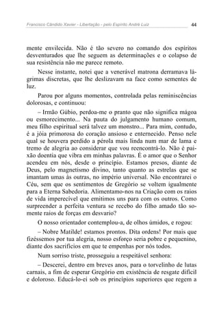 Francisco Cândido Xavier - Libertação - pelo Espírito André Luiz   44




mente envilecida. Não é tão severo no comando dos espíritos
desventurados que lhe seguem as determinações e o colapso de
sua resistência não me parece remoto.
     Nesse instante, notei que a venerável matrona derramava lá-
grimas discretas, que lhe deslizavam na face como sementes de
luz.
     Parou por alguns momentos, controlada pelas reminiscências
dolorosas, e continuou:
     – Irmão Gúbio, perdoa-me o pranto que não significa mágoa
ou esmorecimento... Na pauta do julgamento humano comum,
meu filho espiritual será talvez um monstro... Para mim, contudo,
é a jóia primorosa do coração ansioso e enternecido. Penso nele
qual se houvera perdido a pérola mais linda num mar de lama e
tremo de alegria ao considerar que vou reencontrá-lo. Não é pai-
xão doentia que vibra em minhas palavras. É o amor que o Senhor
acendeu em nós, desde o princípio. Estamos presos, diante de
Deus, pelo magnetismo divino, tanto quanto as estrelas que se
imantam umas às outras, no império universal. Não encontrarei o
Céu, sem que os sentimentos de Gregório se voltem igualmente
para a Eterna Sabedoria. Alimentamo-nos na Criação com os raios
de vida imperecível que emitimos uns para com os outros. Como
surpreender a perfeita ventura se recebo do filho amado tão so-
mente raios de forças em desvario?
     O nosso orientador contemplou-a, de olhos úmidos, e rogou:
     – Nobre Matilde! estamos prontos. Dita ordens! Por mais que
fizéssemos por tua alegria, nosso esforço seria pobre e pequenino,
diante dos sacrifícios em que te empenhas por nós todos.
     Num sorriso triste, prosseguiu a respeitável senhora:
     – Descerei, dentro em breves anos, para o torvelinho de lutas
carnais, a fim de esperar Gregório em existência de resgate difícil
e doloroso. Educá-lo-ei sob os princípios superiores que regem a
 