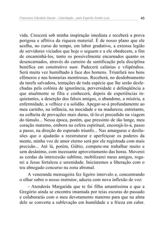 Francisco Cândido Xavier - Libertação - pelo Espírito André Luiz   45




vida. Crescerá sob minha inspiração imediata e receberá a prova
perigosa e aflitiva da riqueza material. É de nosso plano que ele
acolha, no curso do tempo, em labor gradativo, a extensa legião
de servidores viciados que hoje o seguem e a ele obedecem, a fim
de encaminhá-los, tanto os possivelmente encarnados quanto os
desencarnados, através do carreiro de santificação pela disciplina
benéfica em construtivo suor. Padecerá calúnias e vilipêndios.
Será muita vez humilhado à face dos homens. Triunfará nos bens
efêmeros e nas honrarias mentirosas. Receberá, no desdobramento
da tarefa salvadora, tentações de toda espécie que lhe serão desfe-
chadas pela colônia de ignorância, perversidade e delinqüência a
que atualmente se filia e conhecerá, depois de experiências in-
quietantes, a deserção dos falsos amigos, o abandono, a miséria, a
enfermidade, a velhice e a solidão. Apegar-se-á profundamente ao
meu carinho, na infância, na mocidade e na madureza; entretanto,
na colheita de provações mais duras, tê-lo-ei precedido na viagem
do túmulo... Nessa época, porém, que pressinto de tão longe, meu
coração materno, embora na esfera espiritual, encorajá-lo-á, passo
a passo, na direção do esperado triunfo... Nas amarguras e desilu-
sões que o ajudarão a reestruturar e aperfeiçoar os poderes da
mente, minha voz de amor eterno será por ele registrada com mais
precisão... Até lá, porém, Gúbio, compete-me trabalhar muito e
sem desânimo, com incessante aproveitamento das horas. Moverei
as cordas da intercessão sublime, mobilizarei meus amigos, roga-
rei a Jesus fortaleza e serenidade. Iniciaremos a liberação com o
teu abnegado concurso na zona abismal.
     A veneranda mensageira fez ligeiro intervalo e, concentrando
o olhar sobre o nosso instrutor, aduziu com nova inflexão de voz:
     – Atenderás Margarida que te foi filha amantíssima e que a
Gregório ainda se encontra imantada por teias escuras do passado
e colaborarás com o meu devotamento materno para que na alma
dele se converta a sublevação em humildade e a frieza em calor.
 