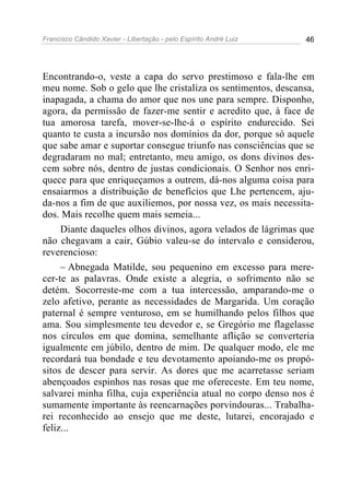 Francisco Cândido Xavier - Libertação - pelo Espírito André Luiz   46




Encontrando-o, veste a capa do servo prestimoso e fala-lhe em
meu nome. Sob o gelo que lhe cristaliza os sentimentos, descansa,
inapagada, a chama do amor que nos une para sempre. Disponho,
agora, da permissão de fazer-me sentir e acredito que, à face de
tua amorosa tarefa, mover-se-lhe-á o espírito endurecido. Sei
quanto te custa a incursão nos domínios da dor, porque só aquele
que sabe amar e suportar consegue triunfo nas consciências que se
degradaram no mal; entretanto, meu amigo, os dons divinos des-
cem sobre nós, dentro de justas condicionais. O Senhor nos enri-
quece para que enriqueçamos a outrem, dá-nos alguma coisa para
ensaiarmos a distribuição de benefícios que Lhe pertencem, aju-
da-nos a fim de que auxiliemos, por nossa vez, os mais necessita-
dos. Mais recolhe quem mais semeia...
     Diante daqueles olhos divinos, agora velados de lágrimas que
não chegavam a cair, Gúbio valeu-se do intervalo e considerou,
reverencioso:
     – Abnegada Matilde, sou pequenino em excesso para mere-
cer-te as palavras. Onde existe a alegria, o sofrimento não se
detém. Socorreste-me com a tua intercessão, amparando-me o
zelo afetivo, perante as necessidades de Margarida. Um coração
paternal é sempre venturoso, em se humilhando pelos filhos que
ama. Sou simplesmente teu devedor e, se Gregório me flagelasse
nos círculos em que domina, semelhante aflição se converteria
igualmente em júbilo, dentro de mim. De qualquer modo, ele me
recordará tua bondade e teu devotamento apoiando-me os propó-
sitos de descer para servir. As dores que me acarretasse seriam
abençoados espinhos nas rosas que me ofereceste. Em teu nome,
salvarei minha filha, cuja experiência atual no corpo denso nos é
sumamente importante às reencarnações porvindouras... Trabalha-
rei reconhecido ao ensejo que me deste, lutarei, encorajado e
feliz...
 
