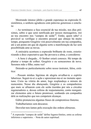 Francisco Cândido Xavier - Libertação - pelo Espírito André Luiz     47




      Mostrando intenso júbilo e grande esperança na expressão fi-
sionômica, a senhora agradeceu com palavras generosas e conclu-
iu:
      – Ao terminares a fase essencial de tua missão, nos dias pró-
ximos, sobre o que serei notificada por nossos mensageiros, irei
ao teu encontro nos “campos de saída”1. Então, quem sabe? é
provável se verifique o encontro pessoal que almejo há muito
tempo, porquanto Gregório virá possivelmente em tua companhia,
até a um ponto em que de alguma sorte a manifestação da luz será
possibilitada ante as trevas.
      A emissária acentuou a expressão brilhante do rosto, exterio-
rizando a doce expectativa que lhe povoava a alma, e considerou:
      – A hora é chegada... O Senhor estará conosco. Há tempo de
plantar e tempo de colher. Gregório e eu semearemos de novo.
Seremos mãe e filho, outra vez!
      Detendo-se particularmente sobre nosso instrutor, falou, extá-
tica:
      – Possam minhas lágrimas de alegria orvalhar-te o espírito
laborioso. Seguir-te-ei a ação e aproximar-me-ei no instante opor-
tuno. Creio na vitória do amor, logo resplandeça o minuto do
reencontro. Nesse dia abençoado, Gregório e os companheiros
que mais se afinarem com ele serão trazidos por nós a círculos
regeneradores e, dessas esferas de reajustamento, conto reorgani-
zar elementos ante o futuro promissor, sonhando em companhia
dele as realizações que nos competem alcançar.
      Gúbio pronunciou algumas frases de compromisso fraterno.
      Trabalharíamos sem descanso.
      Desvelar-nos-íamos pela execução das ordens afetuosas.

1
  A expressão “campos de saída” define lugares-limites, entre as esferas
inferiores e superiores. – Nota do autor espiritual.
 