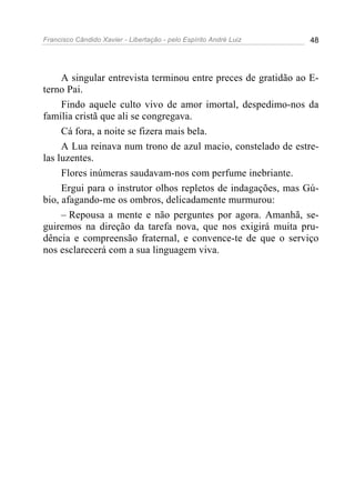 Francisco Cândido Xavier - Libertação - pelo Espírito André Luiz   48




     A singular entrevista terminou entre preces de gratidão ao E-
terno Pai.
     Findo aquele culto vivo de amor imortal, despedimo-nos da
família cristã que ali se congregava.
     Cá fora, a noite se fizera mais bela.
     A Lua reinava num trono de azul macio, constelado de estre-
las luzentes.
     Flores inúmeras saudavam-nos com perfume inebriante.
     Ergui para o instrutor olhos repletos de indagações, mas Gú-
bio, afagando-me os ombros, delicadamente murmurou:
     – Repousa a mente e não perguntes por agora. Amanhã, se-
guiremos na direção da tarefa nova, que nos exigirá muita pru-
dência e compreensão fraternal, e convence-te de que o serviço
nos esclarecerá com a sua linguagem viva.
 