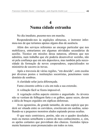 Francisco Cândido Xavier - Libertação - pelo Espírito André Luiz   49




                             4
                    Numa cidade estranha
     No dia imediato, pusemo-nos em marcha.
     Respondendo-nos às argüições afetuosas, o instrutor infor-
mou-nos de que teríamos apenas alguns dias de ausência.
     Além dos serviços referentes ao encargo particular que nos
mobilizava, entraríamos em algumas atividades secundárias de
auxílio. Técnico em missões dessa natureza, afirmou que nos
admitira, num trabalho que ele poderia desenvolver sozinho, não
só pela confiança que em nós depositava, mas também pela neces-
sidade da formação de novos cooperadores, especializados no
ministério de socorro às trevas.
     Após a travessia de várias regiões, “em descida”, com escalas
por diversos postos e instituições socorristas, penetramos vasto
domínio de sombras.
     A claridade solar jazia diferençada.
     Fumo cinzento cobria o céu em toda a sua extensão.
     A volitação fácil se fizera impossível.
     A vegetação exibia aspecto sinistro e angustiado. As árvores
não se vestiam de folhagem farta e os galhos, quase secos, davam
a idéia de braços erguidos em súplicas dolorosas.
     Aves agoureiras, de grande tamanho, de uma espécie que po-
derá ser situada entre os corvídeos, crocitavam em surdina, seme-
lhando-se a pequenos monstros alados espiando presas ocultas.
     O que mais contristava, porém, não era o quadro desolador,
mais ou menos semelhante a outros de meu conhecimento, e, sim,
os apelos cortantes que provinham dos charcos. Gemidos tipica-
mente humanos eram pronunciados em todos os tons.
 